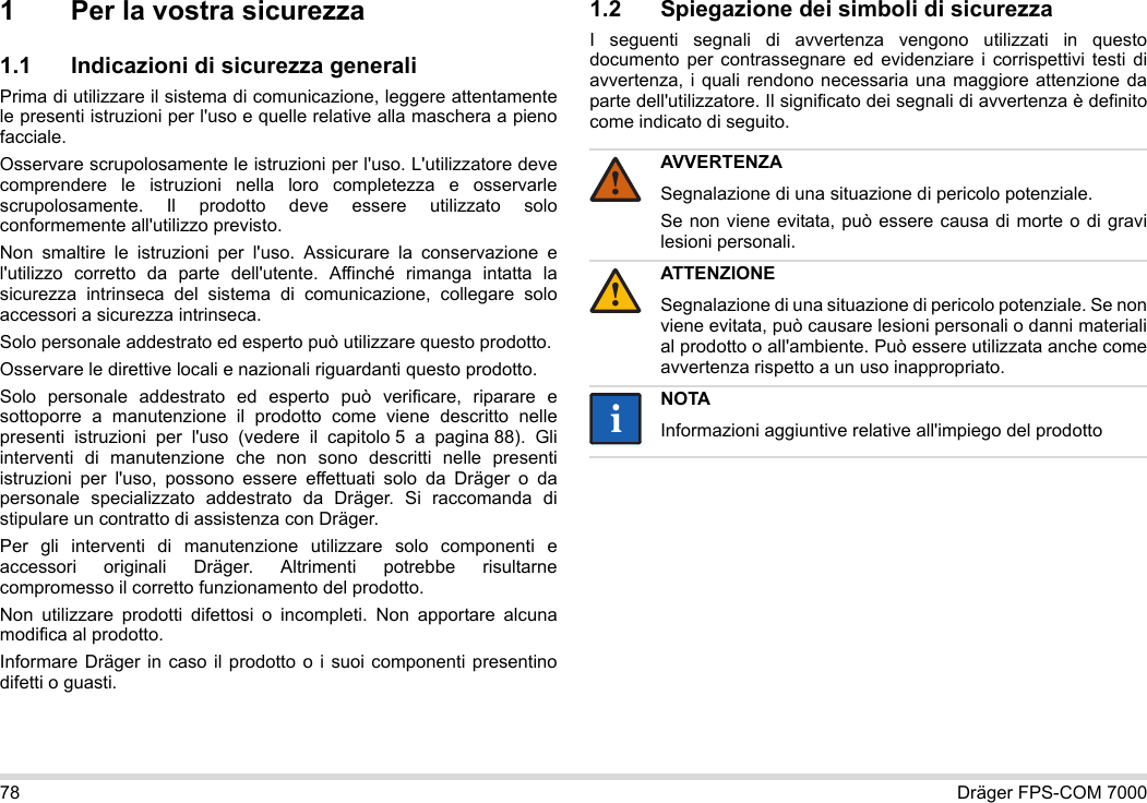 78 Dräger FPS-COM 70001 Per la vostra sicurezza1.1 Indicazioni di sicurezza generaliPrima di utilizzare il sistema di comunicazione, leggere attentamente le presenti istruzioni per l&apos;uso e quelle relative alla maschera a pieno facciale. Osservare scrupolosamente le istruzioni per l&apos;uso. L&apos;utilizzatore deve comprendere le istruzioni nella loro completezza e osservarle scrupolosamente. Il prodotto deve essere utilizzato solo conformemente all&apos;utilizzo previsto.Non smaltire le istruzioni per l&apos;uso. Assicurare la conservazione e l&apos;utilizzo corretto da parte dell&apos;utente. Affinché rimanga intatta la sicurezza intrinseca del sistema di comunicazione, collegare solo accessori a sicurezza intrinseca.Solo personale addestrato ed esperto può utilizzare questo prodotto.Osservare le direttive locali e nazionali riguardanti questo prodotto.Solo personale addestrato ed esperto può verificare, riparare e sottoporre a manutenzione il prodotto come viene descritto nelle presenti istruzioni per l&apos;uso (vedere il capitolo 5 a pagina 88). Gli interventi di manutenzione che non sono descritti nelle presenti istruzioni per l&apos;uso, possono essere effettuati solo da Dräger o da personale specializzato addestrato da Dräger. Si raccomanda di stipulare un contratto di assistenza con Dräger.Per gli interventi di manutenzione utilizzare solo componenti e accessori originali Dräger. Altrimenti potrebbe risultarne compromesso il corretto funzionamento del prodotto.Non utilizzare prodotti difettosi o incompleti. Non apportare alcuna modifica al prodotto.Informare Dräger in caso il prodotto o i suoi componenti presentino difetti o guasti.1.2 Spiegazione dei simboli di sicurezzaI seguenti segnali di avvertenza vengono utilizzati in questo documento per contrassegnare ed evidenziare i corrispettivi testi di avvertenza, i quali rendono necessaria una maggiore attenzione da parte dell&apos;utilizzatore. Il significato dei segnali di avvertenza è definito come indicato di seguito.AVVERTENZASegnalazione di una situazione di pericolo potenziale.Se non viene evitata, può essere causa di morte o di gravi lesioni personali.ATTENZIONESegnalazione di una situazione di pericolo potenziale. Se non viene evitata, può causare lesioni personali o danni materiali al prodotto o all&apos;ambiente. Può essere utilizzata anche come avvertenza rispetto a un uso inappropriato.NOTAInformazioni aggiuntive relative all&apos;impiego del prodotto!!ii