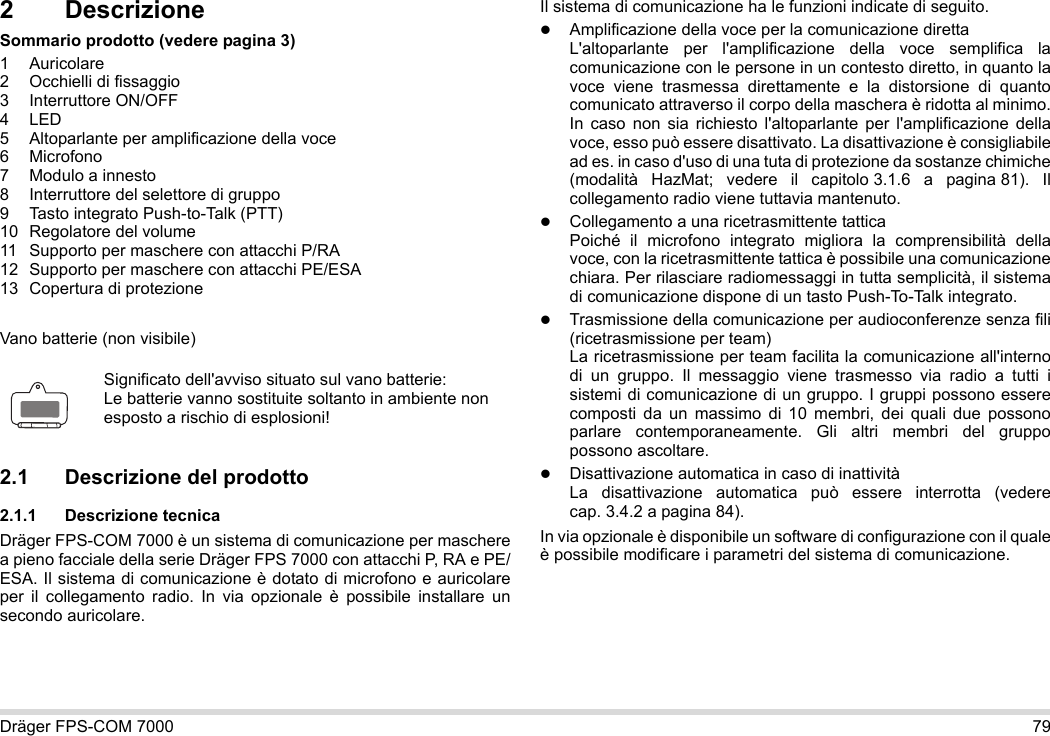 Dräger FPS-COM 7000 792 DescrizioneSommario prodotto (vedere pagina 3)1 Auricolare2 Occhielli di fissaggio3 Interruttore ON/OFF4LED5 Altoparlante per amplificazione della voce6 Microfono7 Modulo a innesto8 Interruttore del selettore di gruppo9 Tasto integrato Push-to-Talk (PTT)10 Regolatore del volume11 Supporto per maschere con attacchi P/RA12 Supporto per maschere con attacchi PE/ESA13 Copertura di protezioneVano batterie (non visibile)2.1 Descrizione del prodotto2.1.1 Descrizione tecnicaDräger FPS-COM 7000 è un sistema di comunicazione per maschere a pieno facciale della serie Dräger FPS 7000 con attacchi P, RA e PE/ESA. Il sistema di comunicazione è dotato di microfono e auricolare per il collegamento radio. In via opzionale è possibile installare un secondo auricolare. Il sistema di comunicazione ha le funzioni indicate di seguito.Amplificazione della voce per la comunicazione direttaL&apos;altoparlante per l&apos;amplificazione della voce semplifica la comunicazione con le persone in un contesto diretto, in quanto la voce viene trasmessa direttamente e la distorsione di quanto comunicato attraverso il corpo della maschera è ridotta al minimo. In caso non sia richiesto l&apos;altoparlante per l&apos;amplificazione della voce, esso può essere disattivato. La disattivazione è consigliabile ad es. in caso d&apos;uso di una tuta di protezione da sostanze chimiche (modalità HazMat; vedere il capitolo 3.1.6 a pagina 81). Il collegamento radio viene tuttavia mantenuto.Collegamento a una ricetrasmittente tatticaPoiché il microfono integrato migliora la comprensibilità della voce, con la ricetrasmittente tattica è possibile una comunicazione chiara. Per rilasciare radiomessaggi in tutta semplicità, il sistema di comunicazione dispone di un tasto Push-To-Talk integrato.Trasmissione della comunicazione per audioconferenze senza fili (ricetrasmissione per team)  La ricetrasmissione per team facilita la comunicazione all&apos;interno di un gruppo. Il messaggio viene trasmesso via radio a tutti i sistemi di comunicazione di un gruppo. I gruppi possono essere composti da un massimo di 10 membri, dei quali due possono parlare contemporaneamente. Gli altri membri del gruppo possono ascoltare.Disattivazione automatica in caso di inattività  La disattivazione automatica può essere interrotta (vedere cap. 3.4.2 a pagina 84).In via opzionale è disponibile un software di configurazione con il quale è possibile modificare i parametri del sistema di comunicazione.Significato dell&apos;avviso situato sul vano batterie:Le batterie vanno sostituite soltanto in ambiente non esposto a rischio di esplosioni!