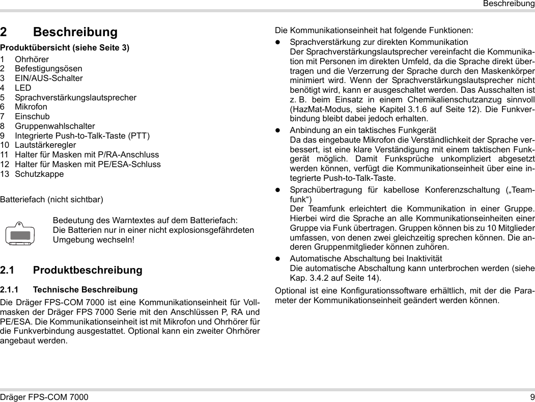 Dräger FPS-COM 7000 9Beschreibung2 BeschreibungProduktübersicht (siehe Seite 3)1 Ohrhörer2 Befestigungsösen3 EIN/AUS-Schalter4LED5 Sprachverstärkungslautsprecher6Mikrofon7 Einschub8 Gruppenwahlschalter9 Integrierte Push-to-Talk-Taste (PTT)10 Lautstärkeregler11 Halter für Masken mit P/RA-Anschluss12 Halter für Masken mit PE/ESA-Schluss13 SchutzkappeBatteriefach (nicht sichtbar)2.1 Produktbeschreibung2.1.1 Technische BeschreibungDie Dräger FPS-COM 7000 ist eine Kommunikationseinheit für Voll-masken der Dräger FPS 7000 Serie mit den Anschlüssen P, RA und PE/ESA. Die Kommunikationseinheit ist mit Mikrofon und Ohrhörer für die Funkverbindung ausgestattet. Optional kann ein zweiter Ohrhörer angebaut werden. Die Kommunikationseinheit hat folgende Funktionen:Sprachverstärkung zur direkten KommunikationDer Sprachverstärkungslautsprecher vereinfacht die Kommunika-tion mit Personen im direkten Umfeld, da die Sprache direkt über-tragen und die Verzerrung der Sprache durch den Maskenkörper minimiert wird. Wenn der Sprachverstärkungslautsprecher nicht benötigt wird, kann er ausgeschaltet werden. Das Ausschalten ist z. B. beim Einsatz in einem Chemikalienschutzanzug sinnvoll (HazMat-Modus, siehe Kapitel 3.1.6 auf Seite 12). Die Funkver-bindung bleibt dabei jedoch erhalten.Anbindung an ein taktisches FunkgerätDa das eingebaute Mikrofon die Verständlichkeit der Sprache ver-bessert, ist eine klare Verständigung mit einem taktischen Funk-gerät möglich. Damit Funksprüche unkompliziert abgesetzt werden können, verfügt die Kommunikationseinheit über eine in-tegrierte Push-to-Talk-Taste.Sprachübertragung für kabellose Konferenzschaltung („Team-funk“)  Der Teamfunk erleichtert die Kommunikation in einer Gruppe. Hierbei wird die Sprache an alle Kommunikationseinheiten einer Gruppe via Funk übertragen. Gruppen können bis zu 10 Mitglieder umfassen, von denen zwei gleichzeitig sprechen können. Die an-deren Gruppenmitglieder können zuhören.Automatische Abschaltung bei Inaktivität  Die automatische Abschaltung kann unterbrochen werden (siehe Kap. 3.4.2 auf Seite 14).Optional ist eine Konfigurationssoftware erhältlich, mit der die Para-meter der Kommunikationseinheit geändert werden können.Bedeutung des Warntextes auf dem Batteriefach:Die Batterien nur in einer nicht explosionsgefährdeten Umgebung wechseln!