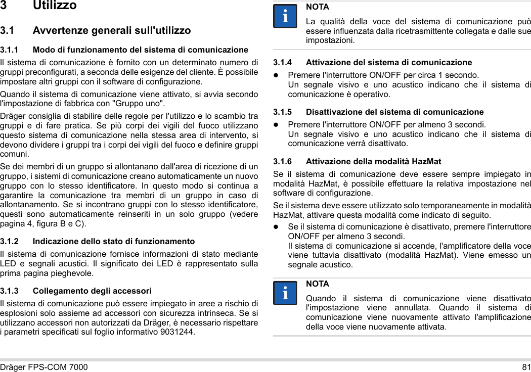 Dräger FPS-COM 7000 813 Utilizzo3.1 Avvertenze generali sull&apos;utilizzo3.1.1 Modo di funzionamento del sistema di comunicazioneIl sistema di comunicazione è fornito con un determinato numero di gruppi preconfigurati, a seconda delle esigenze del cliente. È possibile impostare altri gruppi con il software di configurazione. Quando il sistema di comunicazione viene attivato, si avvia secondo l&apos;impostazione di fabbrica con &quot;Gruppo uno&quot;.Dräger consiglia di stabilire delle regole per l&apos;utilizzo e lo scambio tra gruppi e di fare pratica. Se più corpi dei vigili del fuoco utilizzano questo sistema di comunicazione nella stessa area di intervento, si devono dividere i gruppi tra i corpi dei vigili del fuoco e definire gruppi comuni.Se dei membri di un gruppo si allontanano dall&apos;area di ricezione di un gruppo, i sistemi di comunicazione creano automaticamente un nuovo gruppo con lo stesso identificatore. In questo modo si continua a garantire la comunicazione tra membri di un gruppo in caso di allontanamento. Se si incontrano gruppi con lo stesso identificatore, questi sono automaticamente reinseriti in un solo gruppo (vedere pagina 4, figura B e C).3.1.2 Indicazione dello stato di funzionamentoIl sistema di comunicazione fornisce informazioni di stato mediante LED e segnali acustici. Il significato dei LED è rappresentato sulla prima pagina pieghevole.3.1.3 Collegamento degli accessoriIl sistema di comunicazione può essere impiegato in aree a rischio di esplosioni solo assieme ad accessori con sicurezza intrinseca. Se si utilizzano accessori non autorizzati da Dräger, è necessario rispettare i parametri specificati sul foglio informativo 9031244.3.1.4 Attivazione del sistema di comunicazionePremere l&apos;interruttore ON/OFF per circa 1 secondo. Un segnale visivo e uno acustico indicano che il sistema di comunicazione è operativo.3.1.5 Disattivazione del sistema di comunicazionePremere l&apos;interruttore ON/OFF per almeno 3 secondi. Un segnale visivo e uno acustico indicano che il sistema di comunicazione verrà disattivato.3.1.6 Attivazione della modalità HazMatSe il sistema di comunicazione deve essere sempre impiegato in modalità HazMat, è possibile effettuare la relativa impostazione nel software di configurazione.Se il sistema deve essere utilizzato solo temporaneamente in modalità HazMat, attivare questa modalità come indicato di seguito.Se il sistema di comunicazione è disattivato, premere l&apos;interruttore ON/OFF per almeno 3 secondi. Il sistema di comunicazione si accende, l&apos;amplificatore della voce viene tuttavia disattivato (modalità HazMat). Viene emesso un segnale acustico.NOTALa qualità della voce del sistema di comunicazione può essere influenzata dalla ricetrasmittente collegata e dalle sue impostazioni.NOTAQuando il sistema di comunicazione viene disattivato l&apos;impostazione viene annullata. Quando il sistema di comunicazione viene nuovamente attivato l&apos;amplificazione della voce viene nuovamente attivata.iiii