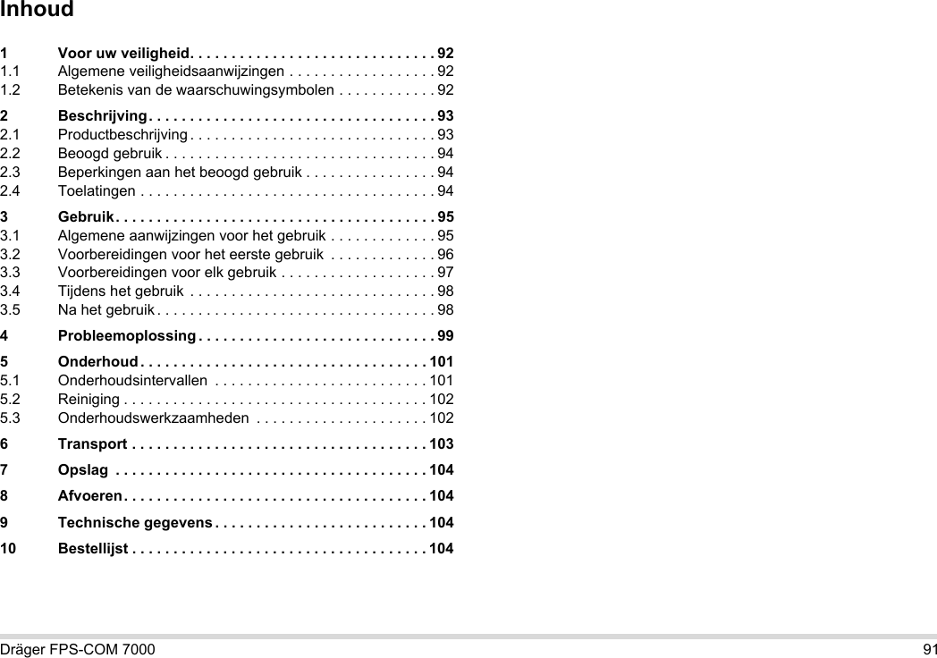 Dräger FPS-COM 7000 91Inhoud1 Voor uw veiligheid. . . . . . . . . . . . . . . . . . . . . . . . . . . . . . 921.1 Algemene veiligheidsaanwijzingen . . . . . . . . . . . . . . . . . . 921.2 Betekenis van de waarschuwingsymbolen . . . . . . . . . . . . 922 Beschrijving. . . . . . . . . . . . . . . . . . . . . . . . . . . . . . . . . . . 932.1 Productbeschrijving . . . . . . . . . . . . . . . . . . . . . . . . . . . . . . 932.2 Beoogd gebruik . . . . . . . . . . . . . . . . . . . . . . . . . . . . . . . . . 942.3 Beperkingen aan het beoogd gebruik . . . . . . . . . . . . . . . . 942.4 Toelatingen . . . . . . . . . . . . . . . . . . . . . . . . . . . . . . . . . . . . 943 Gebruik. . . . . . . . . . . . . . . . . . . . . . . . . . . . . . . . . . . . . . . 953.1 Algemene aanwijzingen voor het gebruik . . . . . . . . . . . . . 953.2 Voorbereidingen voor het eerste gebruik  . . . . . . . . . . . . . 963.3 Voorbereidingen voor elk gebruik . . . . . . . . . . . . . . . . . . . 973.4 Tijdens het gebruik  . . . . . . . . . . . . . . . . . . . . . . . . . . . . . . 983.5 Na het gebruik . . . . . . . . . . . . . . . . . . . . . . . . . . . . . . . . . . 984 Probleemoplossing . . . . . . . . . . . . . . . . . . . . . . . . . . . . . 995 Onderhoud . . . . . . . . . . . . . . . . . . . . . . . . . . . . . . . . . . . 1015.1 Onderhoudsintervallen  . . . . . . . . . . . . . . . . . . . . . . . . . . 1015.2 Reiniging . . . . . . . . . . . . . . . . . . . . . . . . . . . . . . . . . . . . . 1025.3 Onderhoudswerkzaamheden  . . . . . . . . . . . . . . . . . . . . . 1026 Transport . . . . . . . . . . . . . . . . . . . . . . . . . . . . . . . . . . . . 1037 Opslag  . . . . . . . . . . . . . . . . . . . . . . . . . . . . . . . . . . . . . . 1048 Afvoeren. . . . . . . . . . . . . . . . . . . . . . . . . . . . . . . . . . . . . 1049 Technische gegevens . . . . . . . . . . . . . . . . . . . . . . . . . . 10410 Bestellijst . . . . . . . . . . . . . . . . . . . . . . . . . . . . . . . . . . . . 104