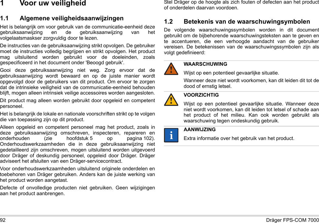 92 Dräger FPS-COM 70001 Voor uw veiligheid1.1 Algemene veiligheidsaanwijzingenHet is belangrijk om voor gebruik van de communicatie-eenheid deze gebruiksaanwijzing en de gebruiksaanwijzing van het volgelaatsmaskser zorgvuldig door te lezen. De instructies van de gebruiksaanwijzing strikt opvolgen. De gebruiker moet de instructies volledig begrijpen en strikt opvolgen. Het product mag uitsluitend worden gebruikt voor de doeleinden, zoals gespecificeerd in het document onder &apos;Beoogd gebruik&apos;.Gooi deze gebruiksaanwijzing niet weg. Zorg ervoor dat de gebruiksaanwijzing wordt bewaard en op de juiste manier wordt opgevolgd door de gebruikers van dit product. Om ervoor te zorgen dat de intrinsieke veiligheid van de communicatie-eenheid behouden blijft, mogen alleen intrinsiek veilige accessoires worden aangesloten.Dit product mag alleen worden gebruikt door opgeleid en competent personeel.Het is belangrijk de lokale en nationale voorschriften strikt op te volgen die van toepassing zijn op dit product.Alleen opgeleid en competent personeel mag het product, zoals in deze gebruiksaanwijzing omschreven, inspecteren, repareren en onderhouden (zie hoofdstuk 5 op pagina 102). Onderhoudswerkzaamheden die in deze gebruiksaanwijzing niet gedetailleerd zijn omschreven, mogen uitsluitend worden uitgevoerd door Dräger of deskundig personeel, opgeleid door Dräger. Dräger adviseert het afsluiten van een Dräger-servicecontract.Voor onderhoudswerkzaamheden uitsluitend originele onderdelen en toebehoren van Dräger gebruiken. Anders kan de juiste werking van het product worden aangetast.Defecte of onvolledige producten niet gebruiken. Geen wijzigingen aan het product aanbrengen.Stel Dräger op de hoogte als zich fouten of defecten aan het product of onderdelen daarvan voordoen.1.2 Betekenis van de waarschuwingsymbolenDe volgende waarschuwingssymbolen worden in dit document gebruikt om de bijbehorende waarschuwingsteksten aan te geven en te accentueren, die een verhoogde aandacht van de gebruiker vereisen. De betekenissen van de waarschuwingssymbolen zijn als volgt gedefinieerd:WAARSCHUWINGWijst op een potentieel gevaarlijke situatie.Wanneer deze niet wordt voorkomen, kan dit leiden dit tot de dood of ernstig letsel.VOORZICHTIGWijst op een potentieel gevaarlijke situatie. Wanneer deze niet wordt voorkomen, kan dit leiden tot letsel of schade aan het product of het milieu. Kan ook worden gebruikt als waarschuwing tegen ondeskundig gebruik.AANWIJZINGExtra informatie over het gebruik van het product.!!ii