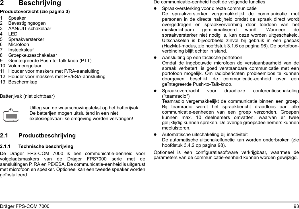 Dräger FPS-COM 7000 932 BeschrijvingProductoverzicht (zie pagina 3)1 Speaker2 Bevestigingsogen3 AAN/UIT-schakelaar4LED5 Spraakversterker6 Microfoon7 Insteeksleuf8 Groepkeuzeschakelaar9 Geïntegreerde Push-to-Talk knop (PTT)10 Volumeregelaar11 Houder voor maskers met P/RA-aansluiting12 Houder voor maskers met PE/ESA-aansluiting13 BeschermkapBatterijvak (niet zichtbaar)2.1 Productbeschrijving2.1.1 Technische beschrijvingDe Dräger FPS-COM 7000 is een communicatie-eenheid voor volgelaatsmaskers van de Dräger FPS7000 serie met de aansluitingen P, RA en PE/ESA. De communicatie-eenheid is uitgerust met microfoon en speaker. Optioneel kan een tweede speaker worden geïnstalleerd. De communicatie-eenheid heeft de volgende functies:Spraakversterking voor directe communicatieDe spraakversterker vergemakkelijkt de communicatie met personen in de directe nabijheid omdat de spraak direct wordt overgedragen en spraakvervorming door toedoen van het maskerlichaam geminimaliseerd wordt. Wanneer de spraakversterker niet nodig is, kan deze worden uitgeschakeld. Uitschakelen is bijvoorbeeld zinvol bij gebruik in een gaspak (HazMat-modus, zie hoofdstuk 3.1.6 op pagina 96). De portofoon-verbinding blijft echter in stand.Aansluiting op een tactische portofoonOmdat de ingebouwde microfoon de verstaanbaarheid van de spraak verbetert, is goed verstaanbare communicatie met een portofoon mogelijk. Om radioberichten probleemloos te kunnen doorgeven beschikt de communicatie-eenheid over een geïntegreerde Push-to-Talk-knop.Spraakoverdracht voor draadloze conferentieschakeling (&quot;teamradio&quot;)  Teamradio vergemakkelijkt de communicatie binnen een groep. Bij teamradio wordt het spraakbericht draadloos aan alle communicatie-eenheden van een groep verzonden. Groepen kunnen max. 10 deelnemers omvatten, waarvan er twee gelijktijdig kunnen spreken. De overige groepsdeelnemers kunnen meeluisteren.Automatische uitschakeling bij inactiviteit  De automatische uitschakelfunctie kan worden onderbroken (zie hoofdstuk 3.4.2 op pagina 98).Optioneel is een configuratiesoftware verkrijgbaar, waarmee de parameters van de communicatie-eenheid kunnen worden gewijzigd.Uitleg van de waarschuwingstekst op het batterijvak:De batterijen mogen uitsluitend in een niet explosiegevaarlijke omgeving worden vervangen!