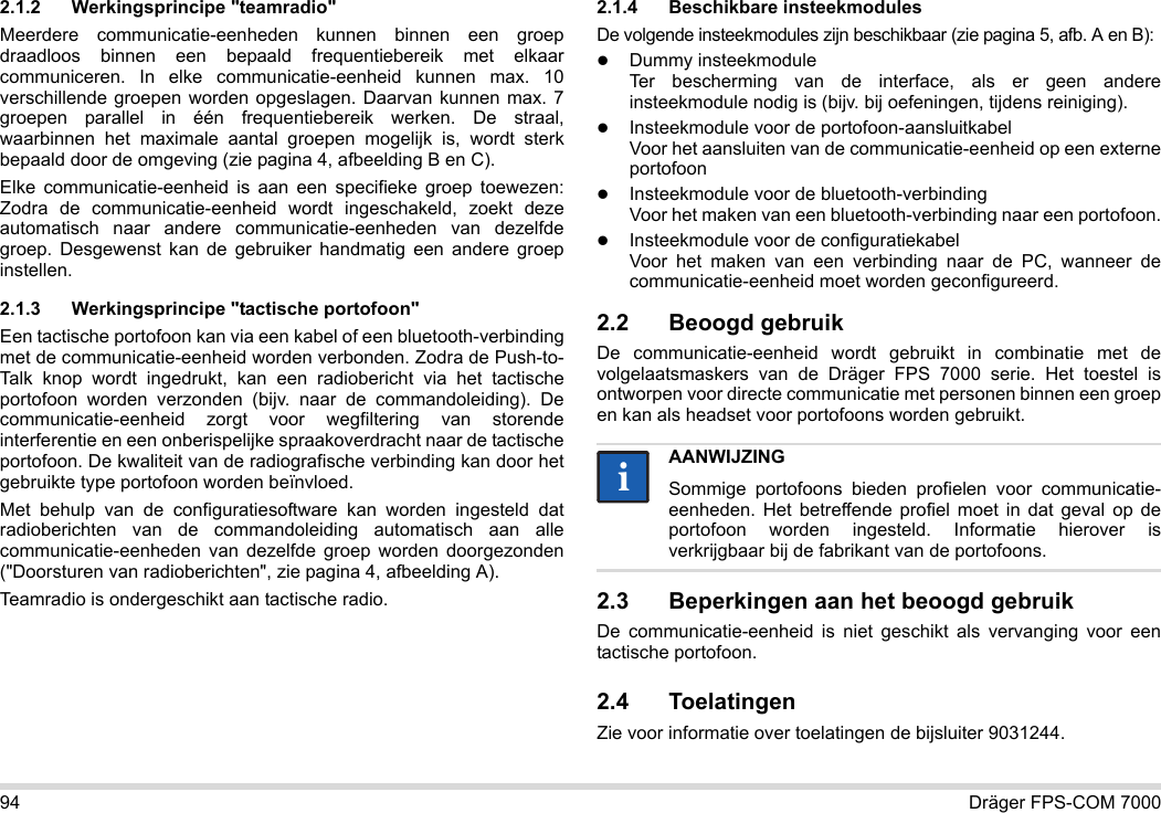 94 Dräger FPS-COM 70002.1.2 Werkingsprincipe &quot;teamradio&quot;Meerdere communicatie-eenheden kunnen binnen een groep draadloos binnen een bepaald frequentiebereik met elkaar communiceren. In elke communicatie-eenheid kunnen max. 10 verschillende groepen worden opgeslagen. Daarvan kunnen max. 7 groepen parallel in één frequentiebereik werken. De straal, waarbinnen het maximale aantal groepen mogelijk is, wordt sterk bepaald door de omgeving (zie pagina 4, afbeelding B en C).Elke communicatie-eenheid is aan een specifieke groep toewezen: Zodra de communicatie-eenheid wordt ingeschakeld, zoekt deze automatisch naar andere communicatie-eenheden van dezelfde groep. Desgewenst kan de gebruiker handmatig een andere groep instellen.2.1.3 Werkingsprincipe &quot;tactische portofoon&quot;Een tactische portofoon kan via een kabel of een bluetooth-verbinding met de communicatie-eenheid worden verbonden. Zodra de Push-to-Talk knop wordt ingedrukt, kan een radiobericht via het tactische portofoon worden verzonden (bijv. naar de commandoleiding). De communicatie-eenheid zorgt voor wegfiltering van storende interferentie en een onberispelijke spraakoverdracht naar de tactische portofoon. De kwaliteit van de radiografische verbinding kan door het gebruikte type portofoon worden beïnvloed.Met behulp van de configuratiesoftware kan worden ingesteld dat radioberichten van de commandoleiding automatisch aan alle communicatie-eenheden van dezelfde groep worden doorgezonden (&quot;Doorsturen van radioberichten&quot;, zie pagina 4, afbeelding A).Teamradio is ondergeschikt aan tactische radio. 2.1.4 Beschikbare insteekmodulesDe volgende insteekmodules zijn beschikbaar (zie pagina 5, afb. A en B):Dummy insteekmodule Ter bescherming van de interface, als er geen andere insteekmodule nodig is (bijv. bij oefeningen, tijdens reiniging).Insteekmodule voor de portofoon-aansluitkabel Voor het aansluiten van de communicatie-eenheid op een externe portofoonInsteekmodule voor de bluetooth-verbinding Voor het maken van een bluetooth-verbinding naar een portofoon.Insteekmodule voor de configuratiekabel Voor het maken van een verbinding naar de PC, wanneer de communicatie-eenheid moet worden geconfigureerd.2.2 Beoogd gebruikDe communicatie-eenheid wordt gebruikt in combinatie met de volgelaatsmaskers van de Dräger FPS 7000 serie. Het toestel is ontworpen voor directe communicatie met personen binnen een groep en kan als headset voor portofoons worden gebruikt. 2.3 Beperkingen aan het beoogd gebruikDe communicatie-eenheid is niet geschikt als vervanging voor een tactische portofoon.2.4 ToelatingenZie voor informatie over toelatingen de bijsluiter 9031244.AANWIJZINGSommige portofoons bieden profielen voor communicatie-eenheden. Het betreffende profiel moet in dat geval op de portofoon worden ingesteld. Informatie hierover is verkrijgbaar bij de fabrikant van de portofoons.ii