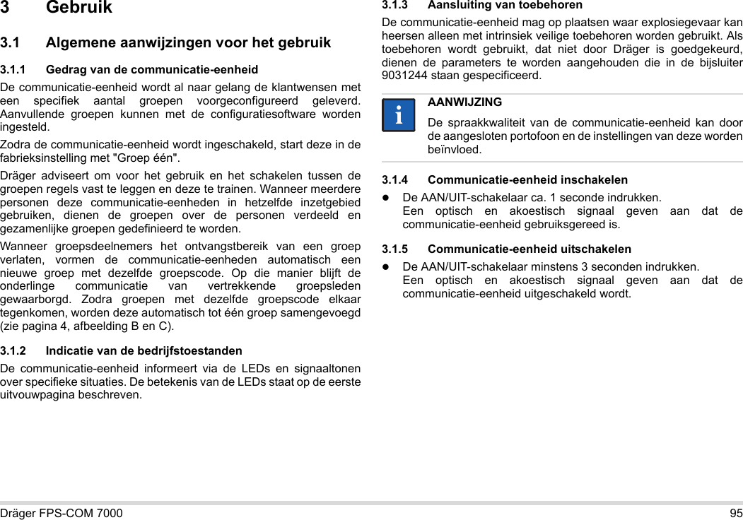 Dräger FPS-COM 7000 953Gebruik3.1 Algemene aanwijzingen voor het gebruik3.1.1 Gedrag van de communicatie-eenheidDe communicatie-eenheid wordt al naar gelang de klantwensen met een specifiek aantal groepen voorgeconfigureerd geleverd. Aanvullende groepen kunnen met de configuratiesoftware worden ingesteld. Zodra de communicatie-eenheid wordt ingeschakeld, start deze in de fabrieksinstelling met &quot;Groep één&quot;.Dräger adviseert om voor het gebruik en het schakelen tussen de groepen regels vast te leggen en deze te trainen. Wanneer meerdere personen deze communicatie-eenheden in hetzelfde inzetgebied gebruiken, dienen de groepen over de personen verdeeld en gezamenlijke groepen gedefinieerd te worden.Wanneer groepsdeelnemers het ontvangstbereik van een groep verlaten, vormen de communicatie-eenheden automatisch een nieuwe groep met dezelfde groepscode. Op die manier blijft de onderlinge communicatie van vertrekkende groepsleden gewaarborgd. Zodra groepen met dezelfde groepscode elkaar tegenkomen, worden deze automatisch tot één groep samengevoegd (zie pagina 4, afbeelding B en C).3.1.2 Indicatie van de bedrijfstoestandenDe communicatie-eenheid informeert via de LEDs en signaaltonen over specifieke situaties. De betekenis van de LEDs staat op de eerste uitvouwpagina beschreven.3.1.3 Aansluiting van toebehorenDe communicatie-eenheid mag op plaatsen waar explosiegevaar kan heersen alleen met intrinsiek veilige toebehoren worden gebruikt. Als toebehoren wordt gebruikt, dat niet door Dräger is goedgekeurd, dienen de parameters te worden aangehouden die in de bijsluiter 9031244 staan gespecificeerd.3.1.4 Communicatie-eenheid inschakelenDe AAN/UIT-schakelaar ca. 1 seconde indrukken. Een optisch en akoestisch signaal geven aan dat de communicatie-eenheid gebruiksgereed is.3.1.5 Communicatie-eenheid uitschakelenDe AAN/UIT-schakelaar minstens 3 seconden indrukken. Een optisch en akoestisch signaal geven aan dat de communicatie-eenheid uitgeschakeld wordt.AANWIJZINGDe spraakkwaliteit van de communicatie-eenheid kan door de aangesloten portofoon en de instellingen van deze worden beïnvloed.ii