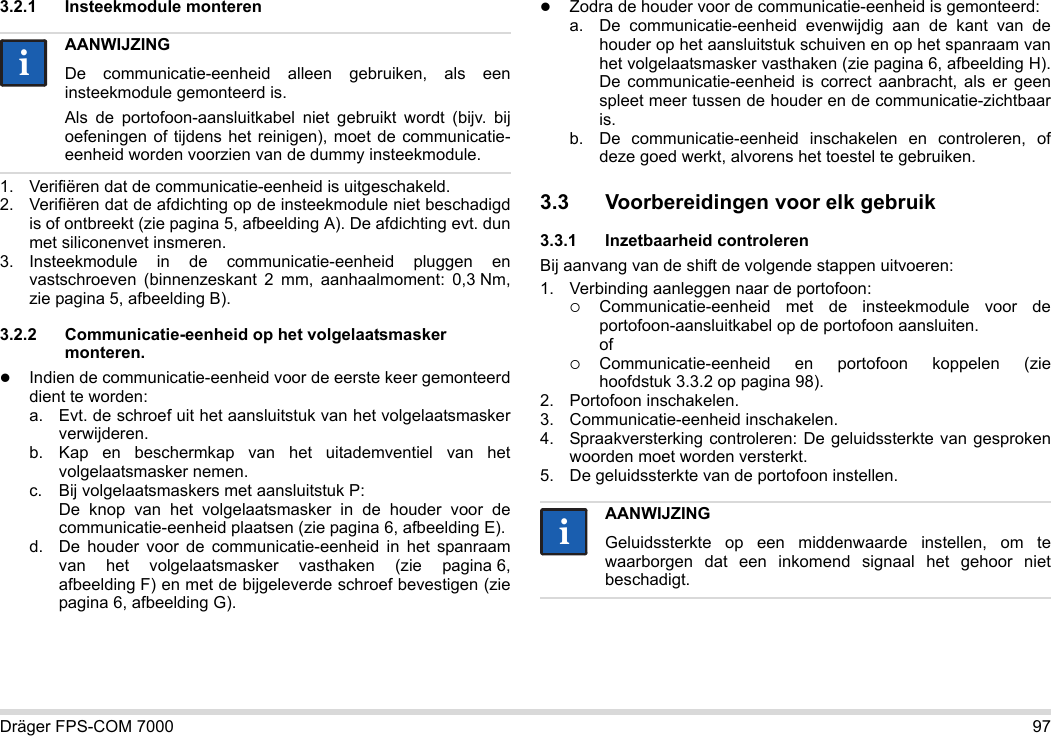 Dräger FPS-COM 7000 973.2.1 Insteekmodule monteren1. Verifiëren dat de communicatie-eenheid is uitgeschakeld.2. Verifiëren dat de afdichting op de insteekmodule niet beschadigd is of ontbreekt (zie pagina 5, afbeelding A). De afdichting evt. dun met siliconenvet insmeren.3. Insteekmodule in de communicatie-eenheid pluggen en vastschroeven (binnenzeskant 2 mm, aanhaalmoment: 0,3 Nm, zie pagina 5, afbeelding B).3.2.2 Communicatie-eenheid op het volgelaatsmasker monteren.Indien de communicatie-eenheid voor de eerste keer gemonteerd dient te worden:a. Evt. de schroef uit het aansluitstuk van het volgelaatsmasker verwijderen.b. Kap en beschermkap van het uitademventiel van het volgelaatsmasker nemen.c. Bij volgelaatsmaskers met aansluitstuk P: De knop van het volgelaatsmasker in de houder voor de communicatie-eenheid plaatsen (zie pagina 6, afbeelding E).d. De houder voor de communicatie-eenheid in het spanraam van het volgelaatsmasker vasthaken (zie pagina 6, afbeelding F) en met de bijgeleverde schroef bevestigen (zie pagina 6, afbeelding G).Zodra de houder voor de communicatie-eenheid is gemonteerd:a. De communicatie-eenheid evenwijdig aan de kant van de houder op het aansluitstuk schuiven en op het spanraam van het volgelaatsmasker vasthaken (zie pagina 6, afbeelding H). De communicatie-eenheid is correct aanbracht, als er geen spleet meer tussen de houder en de communicatie-zichtbaar is. b. De communicatie-eenheid inschakelen en controleren, of deze goed werkt, alvorens het toestel te gebruiken. 3.3 Voorbereidingen voor elk gebruik3.3.1 Inzetbaarheid controlerenBij aanvang van de shift de volgende stappen uitvoeren:1. Verbinding aanleggen naar de portofoon:Communicatie-eenheid met de insteekmodule voor de portofoon-aansluitkabel op de portofoon aansluiten. ofCommunicatie-eenheid en portofoon koppelen (zie hoofdstuk 3.3.2 op pagina 98).2. Portofoon inschakelen.3. Communicatie-eenheid inschakelen.4. Spraakversterking controleren: De geluidssterkte van gesproken woorden moet worden versterkt.5. De geluidssterkte van de portofoon instellen.AANWIJZINGDe communicatie-eenheid alleen gebruiken, als een insteekmodule gemonteerd is.Als de portofoon-aansluitkabel niet gebruikt wordt (bijv. bij oefeningen of tijdens het reinigen), moet de communicatie-eenheid worden voorzien van de dummy insteekmodule.iiAANWIJZINGGeluidssterkte op een middenwaarde instellen, om te waarborgen dat een inkomend signaal het gehoor niet beschadigt.ii