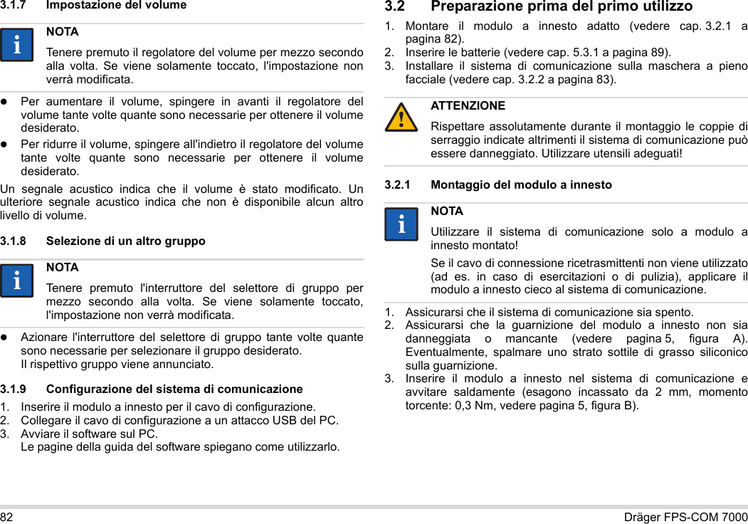 82 Dräger FPS-COM 70003.1.7 Impostazione del volumePer aumentare il volume, spingere in avanti il regolatore del volume tante volte quante sono necessarie per ottenere il volume desiderato.Per ridurre il volume, spingere all&apos;indietro il regolatore del volume tante volte quante sono necessarie per ottenere il volume desiderato.Un segnale acustico indica che il volume è stato modificato. Un ulteriore segnale acustico indica che non è disponibile alcun altro livello di volume.3.1.8 Selezione di un altro gruppoAzionare l&apos;interruttore del selettore di gruppo tante volte quante sono necessarie per selezionare il gruppo desiderato. Il rispettivo gruppo viene annunciato.3.1.9 Configurazione del sistema di comunicazione1. Inserire il modulo a innesto per il cavo di configurazione.2. Collegare il cavo di configurazione a un attacco USB del PC.3. Avviare il software sul PC.  Le pagine della guida del software spiegano come utilizzarlo.3.2 Preparazione prima del primo utilizzo1. Montare il modulo a innesto adatto (vedere cap. 3.2.1 a pagina 82).2. Inserire le batterie (vedere cap. 5.3.1 a pagina 89).3. Installare il sistema di comunicazione sulla maschera a pieno facciale (vedere cap. 3.2.2 a pagina 83).3.2.1 Montaggio del modulo a innesto1. Assicurarsi che il sistema di comunicazione sia spento.2. Assicurarsi che la guarnizione del modulo a innesto non sia danneggiata o mancante (vedere pagina 5, figura A). Eventualmente, spalmare uno strato sottile di grasso siliconico sulla guarnizione.3. Inserire il modulo a innesto nel sistema di comunicazione e avvitare saldamente (esagono incassato da 2 mm, momento torcente: 0,3 Nm, vedere pagina 5, figura B).NOTATenere premuto il regolatore del volume per mezzo secondo alla volta. Se viene solamente toccato, l&apos;impostazione non verrà modificata.NOTATenere premuto l&apos;interruttore del selettore di gruppo per mezzo secondo alla volta. Se viene solamente toccato, l&apos;impostazione non verrà modificata.iiiiATTENZIONERispettare assolutamente durante il montaggio le coppie di serraggio indicate altrimenti il sistema di comunicazione può essere danneggiato. Utilizzare utensili adeguati!NOTAUtilizzare il sistema di comunicazione solo a modulo a innesto montato!Se il cavo di connessione ricetrasmittenti non viene utilizzato (ad es. in caso di esercitazioni o di pulizia), applicare il modulo a innesto cieco al sistema di comunicazione.!ii