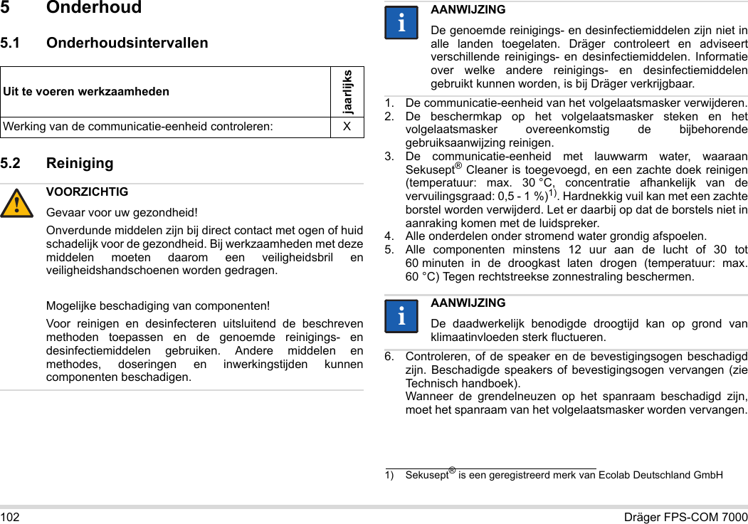 102 Dräger FPS-COM 70005 Onderhoud5.1 Onderhoudsintervallen5.2 Reiniging 1. De communicatie-eenheid van het volgelaatsmasker verwijderen.2. De beschermkap op het volgelaatsmasker steken en het volgelaatsmasker overeenkomstig de bijbehorende gebruiksaanwijzing reinigen.3. De communicatie-eenheid met lauwwarm water, waaraan Sekusept® Cleaner is toegevoegd, en een zachte doek reinigen (temperatuur: max. 30 °C, concentratie afhankelijk van de vervuilingsgraad: 0,5 - 1 %)1). Hardnekkig vuil kan met een zachte borstel worden verwijderd. Let er daarbij op dat de borstels niet in aanraking komen met de luidspreker.4. Alle onderdelen onder stromend water grondig afspoelen.5. Alle componenten minstens 12 uur aan de lucht of 30 tot 60 minuten in de droogkast laten drogen (temperatuur: max. 60 °C) Tegen rechtstreekse zonnestraling beschermen.6. Controleren, of de speaker en de bevestigingsogen beschadigd zijn. Beschadigde speakers of bevestigingsogen vervangen (zie Technisch handboek).  Wanneer de grendelneuzen op het spanraam beschadigd zijn, moet het spanraam van het volgelaatsmasker worden vervangen.Uit te voeren werkzaamhedenjaarlijksWerking van de communicatie-eenheid controleren: XVOORZICHTIGGevaar voor uw gezondheid!Onverdunde middelen zijn bij direct contact met ogen of huid schadelijk voor de gezondheid. Bij werkzaamheden met deze middelen moeten daarom een veiligheidsbril en veiligheidshandschoenen worden gedragen.Mogelijke beschadiging van componenten!Voor reinigen en desinfecteren uitsluitend de beschreven methoden toepassen en de genoemde reinigings- en desinfectiemiddelen gebruiken. Andere middelen en methodes, doseringen en inwerkingstijden kunnen componenten beschadigen. !AANWIJZINGDe genoemde reinigings- en desinfectiemiddelen zijn niet in alle landen toegelaten. Dräger controleert en adviseert verschillende reinigings- en desinfectiemiddelen. Informatie over welke andere reinigings- en desinfectiemiddelen gebruikt kunnen worden, is bij Dräger verkrijgbaar.1) Sekusept® is een geregistreerd merk van Ecolab Deutschland GmbHAANWIJZINGDe daadwerkelijk benodigde droogtijd kan op grond van klimaatinvloeden sterk fluctueren.iiii