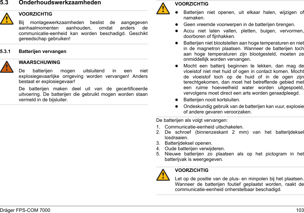 Dräger FPS-COM 7000 1035.3 Onderhoudswerkzaamheden5.3.1 Batterijen vervangen De batterijen als volgt vervangen:1. Communicatie-eenheid uitschakelen.2. De schroef (binnenzeskant 2 mm) van het batterijdeksel losdraaien.3. Batterijdeksel openen.4. Oude batterijen verwijderen.5. Nieuwe batterijen zo plaatsen als op het pictogram in het batterijvak is weergegeven.VOORZICHTIGBij montagewerkzaamheden beslist de aangegeven aanhaalmomenten aanhouden, omdat anders de communicatie-eenheid kan worden beschadigd. Geschikt gereedschap gebruiken!WAARSCHUWINGDe batterijen mogen uitsluitend in een niet explosiegevaarlijke omgeving worden vervangen! Anders bestaat er explosiegevaar!De batterijen maken deel uit van de gecertificeerde uitvoering. De batterijen die gebruikt mogen worden staan vermeld in de bijsluiter.!!VOORZICHTIGBatterijen niet openen, uit elkaar halen, wijzigen of namaken.Geen vreemde voorwerpen in de batterijen brengen.Accu niet laten vallen, pletten, buigen, vervormen, doorboren of fijnhakken.Batterijen niet blootstellen aan hoge temperaturen en niet in de magnetron plaatsen. Wanneer de batterijen toch aan hoge temperaturen zijn blootgesteld, moeten ze onmiddellijk worden vervangen.Mocht een batterij beginnen te lekken, dan mag de vloeistof niet met huid of ogen in contact komen. Mocht de vloeistof toch op de huid of in de ogen zijn terechtgekomen, dan moet het betreffende gebied met een ruime hoeveelheid water worden uitgespoeld, vervolgens moet direct een arts worden geraadpleegd.Batterijen nooit kortsluiten.Ondeskundig gebruik van de batterijen kan vuur, explosie of andere gevaren veroorzaken.VOORZICHTIGLet op de positie van de plus- en minpolen bij het plaatsen. Wanneer de batterijen foutief geplaatst worden, raakt de communicatie-eenheid onherstelbaar beschadigd.!!