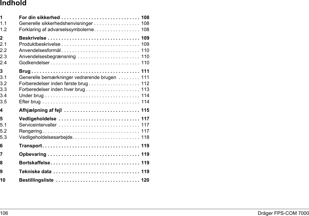 106 Dräger FPS-COM 7000Indhold1 For din sikkerhed . . . . . . . . . . . . . . . . . . . . . . . . . . . . .  1081.1 Generelle sikkerhedshenvisninger . . . . . . . . . . . . . . . . . 1081.2 Forklaring af advarselssymbolerne. . . . . . . . . . . . . . . . . 1082 Beskrivelse . . . . . . . . . . . . . . . . . . . . . . . . . . . . . . . . . .  1092.1 Produktbeskrivelse . . . . . . . . . . . . . . . . . . . . . . . . . . . . .  1092.2 Anvendelsesformål . . . . . . . . . . . . . . . . . . . . . . . . . . . . . 1102.3 Anvendelsesbegrænsning  . . . . . . . . . . . . . . . . . . . . . . . 1102.4 Godkendelser . . . . . . . . . . . . . . . . . . . . . . . . . . . . . . . . . 1103 Brug . . . . . . . . . . . . . . . . . . . . . . . . . . . . . . . . . . . . . . . .  1113.1 Generelle bemærkninger vedrørende brugen  . . . . . . . . 1113.2 Forberedelser inden første brug . . . . . . . . . . . . . . . . . . . 1123.3 Forberedelser inden hver brug . . . . . . . . . . . . . . . . . . . . 1133.4 Under brug . . . . . . . . . . . . . . . . . . . . . . . . . . . . . . . . . . . 1143.5 Efter brug . . . . . . . . . . . . . . . . . . . . . . . . . . . . . . . . . . . .  1144 Afhjælpning af fejl  . . . . . . . . . . . . . . . . . . . . . . . . . . . . 1155 Vedligeholdelse  . . . . . . . . . . . . . . . . . . . . . . . . . . . . . .  1175.1 Serviceintervaller  . . . . . . . . . . . . . . . . . . . . . . . . . . . . . . 1175.2 Rengøring. . . . . . . . . . . . . . . . . . . . . . . . . . . . . . . . . . . .  1175.3 Vedligeholdelsesarbejde. . . . . . . . . . . . . . . . . . . . . . . . . 1186 Transport. . . . . . . . . . . . . . . . . . . . . . . . . . . . . . . . . . . . 1197 Opbevaring . . . . . . . . . . . . . . . . . . . . . . . . . . . . . . . . . .  1198 Bortskaffelse . . . . . . . . . . . . . . . . . . . . . . . . . . . . . . . . . 1199 Tekniske data  . . . . . . . . . . . . . . . . . . . . . . . . . . . . . . . . 11910 Bestillingsliste  . . . . . . . . . . . . . . . . . . . . . . . . . . . . . . . 120