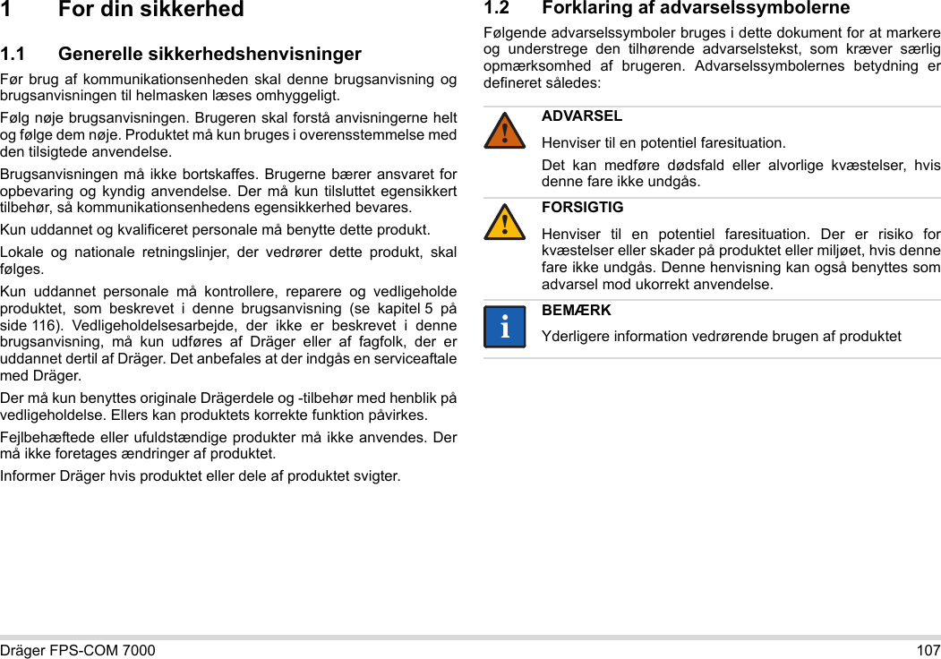 Dräger FPS-COM 7000 1071 For din sikkerhed1.1 Generelle sikkerhedshenvisningerFør brug af kommunikationsenheden skal denne brugsanvisning og brugsanvisningen til helmasken læses omhyggeligt. Følg nøje brugsanvisningen. Brugeren skal forstå anvisningerne helt og følge dem nøje. Produktet må kun bruges i overensstemmelse med den tilsigtede anvendelse.Brugsanvisningen må ikke bortskaffes. Brugerne bærer ansvaret for opbevaring og kyndig anvendelse. Der må kun tilsluttet egensikkert tilbehør, så kommunikationsenhedens egensikkerhed bevares.Kun uddannet og kvalificeret personale må benytte dette produkt.Lokale og nationale retningslinjer, der vedrører dette produkt, skal følges.Kun uddannet personale må kontrollere, reparere og vedligeholde produktet, som beskrevet i denne brugsanvisning (se kapitel 5 på side 116).  Vedligeholdelsesarbejde,  der ikke er beskrevet i denne brugsanvisning, må kun udføres af Dräger eller af fagfolk, der er uddannet dertil af Dräger. Det anbefales at der indgås en serviceaftale med Dräger.Der må kun benyttes originale Drägerdele og -tilbehør med henblik på vedligeholdelse. Ellers kan produktets korrekte funktion påvirkes.Fejlbehæftede eller ufuldstændige produkter må ikke anvendes. Der må ikke foretages ændringer af produktet.Informer Dräger hvis produktet eller dele af produktet svigter.1.2 Forklaring af advarselssymbolerneFølgende advarselssymboler bruges i dette dokument for at markere og understrege den tilhørende advarselstekst, som kræver særlig opmærksomhed af brugeren. Advarselssymbolernes betydning er defineret således:ADVARSELHenviser til en potentiel faresituation.Det kan medføre dødsfald eller alvorlige kvæstelser, hvis denne fare ikke undgås.FORSIGTIGHenviser til en potentiel faresituation. Der er risiko for kvæstelser eller skader på produktet eller miljøet, hvis denne fare ikke undgås. Denne henvisning kan også benyttes som advarsel mod ukorrekt anvendelse.BEMÆRKYderligere information vedrørende brugen af produktet!!ii