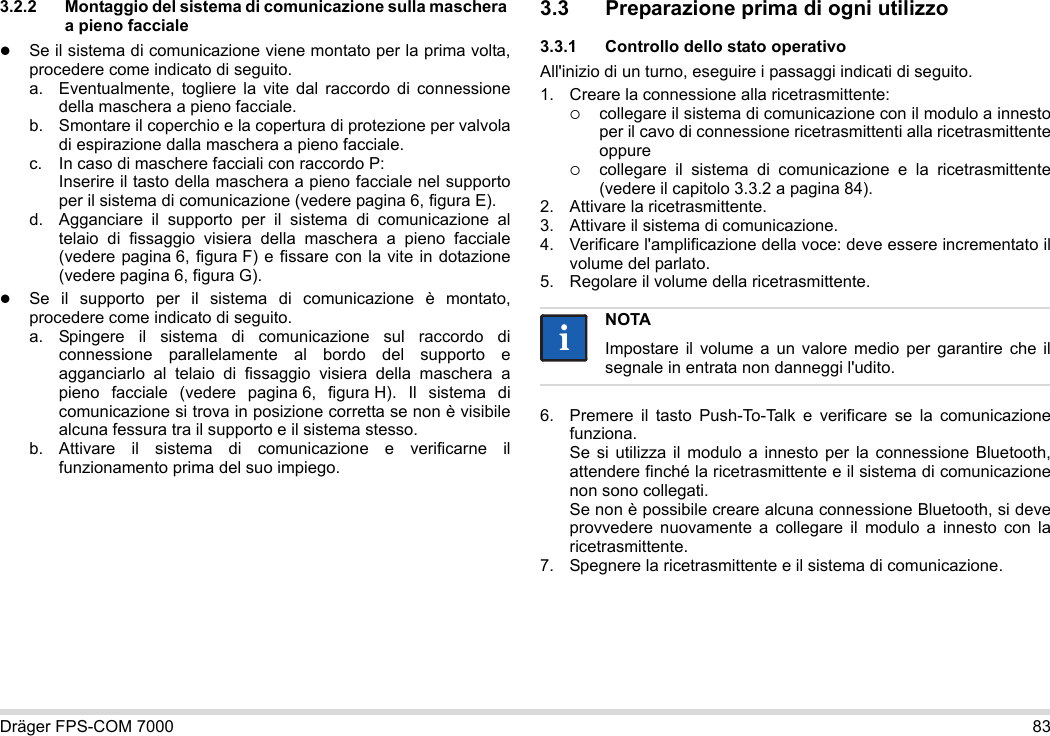 Dräger FPS-COM 7000 833.2.2 Montaggio del sistema di comunicazione sulla maschera a pieno faccialeSe il sistema di comunicazione viene montato per la prima volta, procedere come indicato di seguito.a. Eventualmente, togliere la vite dal raccordo di connessione della maschera a pieno facciale.b. Smontare il coperchio e la copertura di protezione per valvola di espirazione dalla maschera a pieno facciale.c. In caso di maschere facciali con raccordo P: Inserire il tasto della maschera a pieno facciale nel supporto per il sistema di comunicazione (vedere pagina 6, figura E).d. Agganciare il supporto per il sistema di comunicazione al telaio di fissaggio visiera della maschera a pieno facciale (vedere pagina 6, figura F) e fissare con la vite in dotazione (vedere pagina 6, figura G).Se il supporto per il sistema di comunicazione è montato, procedere come indicato di seguito.a. Spingere il sistema di comunicazione sul raccordo di connessione parallelamente al bordo del supporto e agganciarlo al telaio di fissaggio visiera della maschera a pieno facciale (vedere pagina 6, figura H). Il sistema di comunicazione si trova in posizione corretta se non è visibile alcuna fessura tra il supporto e il sistema stesso. b. Attivare il sistema di comunicazione e verificarne il funzionamento prima del suo impiego. 3.3 Preparazione prima di ogni utilizzo3.3.1 Controllo dello stato operativoAll&apos;inizio di un turno, eseguire i passaggi indicati di seguito.1. Creare la connessione alla ricetrasmittente:collegare il sistema di comunicazione con il modulo a innesto per il cavo di connessione ricetrasmittenti alla ricetrasmittente oppurecollegare il sistema di comunicazione e la ricetrasmittente (vedere il capitolo 3.3.2 a pagina 84).2. Attivare la ricetrasmittente.3. Attivare il sistema di comunicazione.4. Verificare l&apos;amplificazione della voce: deve essere incrementato il volume del parlato.5. Regolare il volume della ricetrasmittente.6. Premere il tasto Push-To-Talk e verificare se la comunicazione funziona. Se si utilizza il modulo a innesto per la connessione Bluetooth, attendere finché la ricetrasmittente e il sistema di comunicazione non sono collegati. Se non è possibile creare alcuna connessione Bluetooth, si deve provvedere nuovamente a collegare il modulo a innesto con la ricetrasmittente.7. Spegnere la ricetrasmittente e il sistema di comunicazione.NOTAImpostare il volume a un valore medio per garantire che il segnale in entrata non danneggi l&apos;udito.ii