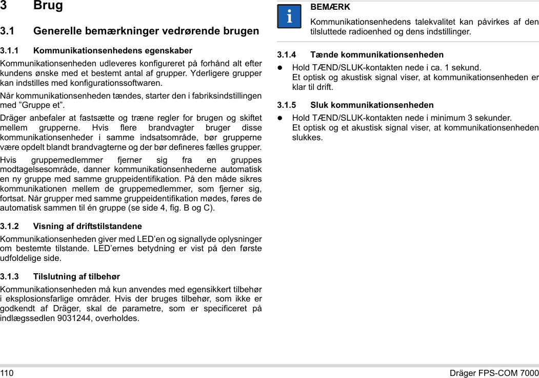 110 Dräger FPS-COM 70003Brug3.1 Generelle bemærkninger vedrørende brugen3.1.1 Kommunikationsenhedens egenskaberKommunikationsenheden udleveres konfigureret på forhånd alt efter kundens ønske med et bestemt antal af grupper. Yderligere grupper kan indstilles med konfigurationssoftwaren. Når kommunikationsenheden tændes, starter den i fabriksindstillingen med ”Gruppe et”.Dräger anbefaler at fastsætte og træne regler for brugen og skiftet mellem grupperne. Hvis flere brandvagter bruger disse kommunikationsenheder i samme indsatsområde, bør grupperne være opdelt blandt brandvagterne og der bør defineres fælles grupper.Hvis gruppemedlemmer fjerner sig fra en gruppes modtagelsesområde, danner kommunikationsenhederne automatisk en ny gruppe med samme gruppeidentifikation. På den måde sikres kommunikationen mellem de gruppemedlemmer, som fjerner sig, fortsat. Når grupper med samme gruppeidentifikation mødes, føres de automatisk sammen til én gruppe (se side 4, fig. B og C).3.1.2 Visning af driftstilstandeneKommunikationsenheden giver med LED’en og signallyde oplysninger om bestemte tilstande. LED’ernes betydning er vist på den første udfoldelige side.3.1.3 Tilslutning af tilbehørKommunikationsenheden må kun anvendes med egensikkert tilbehør i eksplosionsfarlige områder. Hvis der bruges tilbehør, som ikke er godkendt af Dräger, skal de parametre, som er specificeret på indlægssedlen 9031244, overholdes.3.1.4 Tænde kommunikationsenhedenHold TÆND/SLUK-kontakten nede i ca. 1 sekund. Et optisk og akustisk signal viser, at kommunikationsenheden er klar til drift.3.1.5 Sluk kommunikationsenhedenHold TÆND/SLUK-kontakten nede i minimum 3 sekunder. Et optisk og et akustisk signal viser, at kommunikationsenheden slukkes.BEMÆRKKommunikationsenhedens talekvalitet kan påvirkes af den tilsluttede radioenhed og dens indstillinger.ii