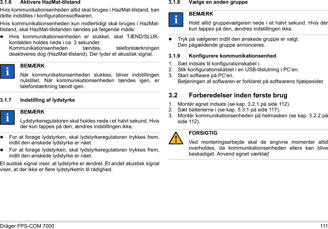 Dräger FPS-COM 7000 1113.1.6 Aktivere HazMat-tilstandHvis kommunikationsenheden altid skal bruges i HazMat-tilstand, kan dette indstilles i konfigurationssoftwaren.Hvis kommunikationsenheden kun midlertidigt skal bruges i HazMat-tilstand, skal HazMat-tilstanden tændes på følgende måde:Hvis kommunikationsenheden er slukket, skal TÆND/SLUK-kontakten holdes nede i ca. 3 sekunder. Kommunikationsenheden tændes, taleforstærkningen deaktiveres dog (HazMat-tilstand). Der lyder et akustisk signal.3.1.7 Indstilling af lydstyrkeFor at forøge lydstyrken, skal lydstyrkeregulatoren trykkes frem, indtil den ønskede lydstyrke er nået.For at forøge lydstyrken, skal lydstyrkeregulatoren trykkes frem, indtil den ønskede lydstyrke er nået.Et austisk signal viser, at lydstyrke er ændret. Et andet akustisk signal viser, at der ikke er flere lydstyrketrin til rådighed.3.1.8 Vælge en anden gruppeTryk på vælgeren indtil den ønskede gruppe er valgt. Den pågældende gruppe annonceres.3.1.9 Konfigurere kommunikationsenhed1. Sæt indsats til konfigurationskabel i.2. Stik konfigurationskablet i en USB-tilslutning i PC’en.3. Start software på PC’en.  Betjeningen af softwaren er forklaret på softwarens hjælpesider.3.2 Forberedelser inden første brug1. Montér egnet indsats (se kap. 3.2.1 på side 112).2. Sæt batterierne i (se kap. 5.3.1 på side 117).3. Montér kommunikationsenheden på helmasken (se kap. 3.2.2 på side 112).BEMÆRKNår kommunikationsenheden slukkes, bliver indstillingen nulstillet. Når kommunikationsenheden tændes igen, er taleforstærkning tændt igen.BEMÆRKLydstyrkeregulatoren skal holdes nede i et halvt sekund. Hvis der kun tappes på den, ændres indstillingen ikke.iiiiBEMÆRKHold altid gruppevælgeren nede i et halvt sekund. Hvis der kun tappes på den, ændres indstillingen ikke.FORSIGTIGVed monteringsarbejde skal de angivne momenter altid overholdes, da kommunikationsenheden ellers kan blive beskadiget. Anvend egnet værktøj!ii!