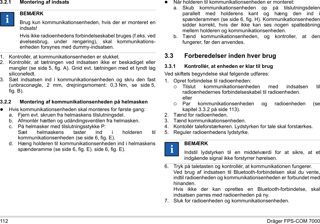 112 Dräger FPS-COM 70003.2.1 Montering af indsats1. Kontrollér, at kommunikationsenheden er slukket.2. Kontrollér, at tætningen ved indsatsen ikke er beskadiget eller mangler (se side 5, fig. A). Gnid evt. tætningen med et tyndt lag siliconefedt.3. Sæt indsatsen ind i kommunikationsenheden og skru den fast (unbraconøgle, 2 mm, drejningsmoment: 0,3 Nm, se side 5, fig. B).3.2.2 Montering af kommunikationsenheden på helmaskenHvis kommunikationsenheden skal monteres for første gang:a. Fjern evt. skruen fra helmaskens tilslutningsdel.b. Afmontér hætten og udåndingsventilen fra helmasken.c. På helmasker med tilslutningsstykke P: Sæt helmaskens taster ind i holderen til kommunikationsenheden (se side 6, fig. E).d. Hæng holderen til kommunikationsenheden ind i helmaskens spænderamme (se side 6, fig. E). side 6, fig. E).Når holderen til kommunikationsenheden er monteret:a. Skub kommunikationsenheden op på tilslutningsdelen parallelt med holderens kant og hæng den ind i spænderammen (se side 6, fig. H). Kommunikationsenheden sidder korrekt, hvis der ikke kan ses nogen spalteåbning mellem holderen og kommunikationsenheden. b. Tænd kommunikationsenheden, og kontroller, at den fungerer, før den anvendes. 3.3 Forberedelser inden hver brug3.3.1 Kontrollér, at enheden er klar til brugVed skiftets begyndelse skal følgende udføres:1. Opret forbindelse til radioenheden:Tilslut kommunikationsenheden med indsatsen til radioenhedernes forbindelseskabel til radioenheden. ellerPar kommunikationsenheden og radioenheden (se kapitel 3.3.2 på side 113).2. Tænd for radioenheden.3. Tænd kommunikationsenheden.4. Kontollér taleforstærkeren. Lydstyrken for tale skal forstærkes.5. Reguler radioenhedens lydstyrke.6. Tryk på taletasten og kontrollér, at kommunikationen fungerer. Ved brug af indsatsen til Bluetooth-forbindelsen skal du vente, indtil radioenheden og kommunikationsenheden er forbundet med hinanden. Hvis ikke der kan oprettes en Bluetooth-forbindelse, skal indsatsen parres med radioenheden på ny.7. Sluk for radioenheden og kommunikationsenheden.BEMÆRKBrug kun kommunikationsenheden, hvis der er monteret en indsats!Hvis ikke radioenhedens forbindelseskabel bruges (f.eks. ved øvelsesbrug, under rengøring), skal kommunikations-enheden forsynes med dummy-indsatsen.iiBEMÆRKIndstil lydstyrken til en middelværdi for at sikre, at et indgående signal ikke forstyrrer hørelsen.ii