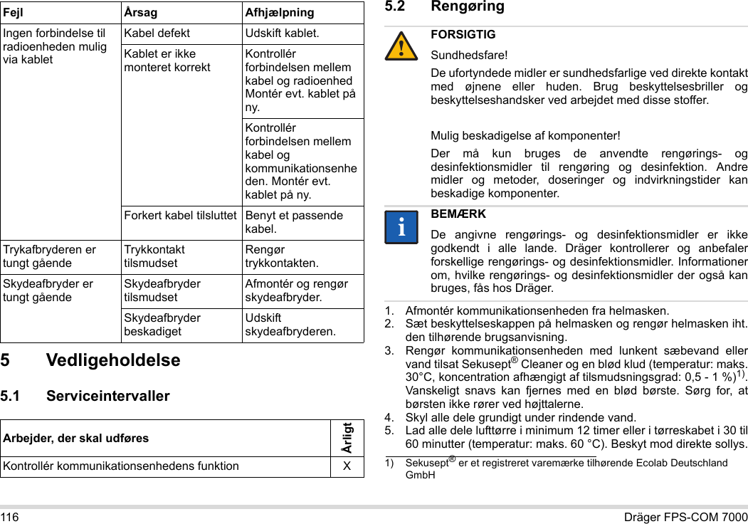 116 Dräger FPS-COM 70005 Vedligeholdelse5.1 Serviceintervaller5.2 Rengøring 1. Afmontér kommunikationsenheden fra helmasken.2. Sæt beskyttelseskappen på helmasken og rengør helmasken iht. den tilhørende brugsanvisning.3. Rengør kommunikationsenheden med lunkent sæbevand eller vand tilsat Sekusept® Cleaner og en blød klud (temperatur: maks. 30°C, koncentration afhængigt af tilsmudsningsgrad: 0,5 - 1 %)1). Vanskeligt snavs kan fjernes med en blød børste. Sørg for, at børsten ikke rører ved højttalerne.4. Skyl alle dele grundigt under rindende vand.5. Lad alle dele lufttørre i minimum 12 timer eller i tørreskabet i 30 til 60 minutter (temperatur: maks. 60 °C). Beskyt mod direkte sollys.Ingen forbindelse til radioenheden mulig via kabletKabel defekt Udskift kablet.Kablet er ikke monteret korrektKontrollér forbindelsen mellem kabel og radioenhed Montér evt. kablet på ny.Kontrollér forbindelsen mellem kabel og kommunikationsenheden. Montér evt. kablet på ny.Forkert kabel tilsluttet Benyt et passende kabel.Trykafbryderen er tungt gåendeTrykkontakt tilsmudsetRengør trykkontakten.Skydeafbryder er tungt gåendeSkydeafbryder tilsmudsetAfmontér og rengør skydeafbryder.Skydeafbryder beskadigetUdskift skydeafbryderen.Arbejder, der skal udføresÅrligtKontrollér kommunikationsenhedens funktion XFejl Årsag AfhjælpningFORSIGTIGSundhedsfare!De ufortyndede midler er sundhedsfarlige ved direkte kontakt med øjnene eller huden. Brug beskyttelsesbriller og beskyttelseshandsker ved arbejdet med disse stoffer.Mulig beskadigelse af komponenter!Der må kun bruges de anvendte rengørings- og desinfektionsmidler til rengøring og desinfektion. Andre midler og metoder, doseringer og indvirkningstider kan beskadige komponenter. BEMÆRKDe angivne rengørings- og desinfektionsmidler er ikke godkendt i alle lande. Dräger kontrollerer og anbefaler forskellige rengørings- og desinfektionsmidler. Informationer om, hvilke rengørings- og desinfektionsmidler der også kan bruges, fås hos Dräger.1) Sekusept® er et registreret varemærke tilhørende Ecolab Deutschland GmbH!ii