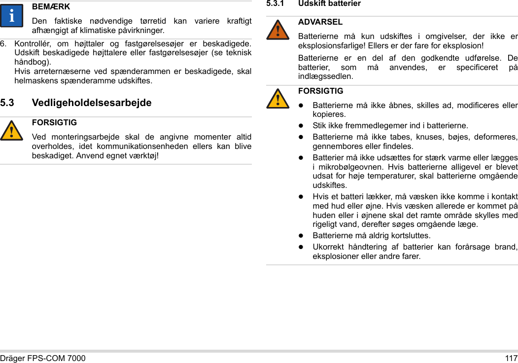 Dräger FPS-COM 7000 1176. Kontrollér, om højttaler og fastgørelsesøjer er beskadigede. Udskift beskadigede højttalere eller fastgørelsesøjer (se teknisk håndbog).  Hvis arreternæserne ved spænderammen er beskadigede, skal helmaskens spænderamme udskiftes.5.3 Vedligeholdelsesarbejde5.3.1 Udskift batterier BEMÆRKDen faktiske nødvendige tørretid kan variere kraftigt afhængigt af klimatiske påvirkninger.FORSIGTIGVed monteringsarbejde skal de angivne momenter altid overholdes, idet kommunikationsenheden ellers kan blive beskadiget. Anvend egnet værktøj!ii!ADVARSELBatterierne må kun udskiftes i omgivelser, der ikke er eksplosionsfarlige! Ellers er der fare for eksplosion!Batterierne er en del af den godkendte udførelse. De batterier, som må anvendes, er specificeret på indlægssedlen.FORSIGTIGBatterierne må ikke åbnes, skilles ad, modificeres eller kopieres.Stik ikke fremmedlegemer ind i batterierne.Batterierne må ikke tabes, knuses, bøjes, deformeres, gennembores eller findeles.Batterier må ikke udsættes for stærk varme eller lægges i mikrobølgeovnen. Hvis batterierne alligevel er blevet udsat for høje temperaturer, skal batterierne omgående udskiftes.Hvis et batteri lækker, må væsken ikke komme i kontakt med hud eller øjne. Hvis væsken allerede er kommet på huden eller i øjnene skal det ramte område skylles med rigeligt vand, derefter søges omgående læge.Batterierne må aldrig kortsluttes.Ukorrekt håndtering af batterier kan forårsage brand, eksplosioner eller andre farer.!!