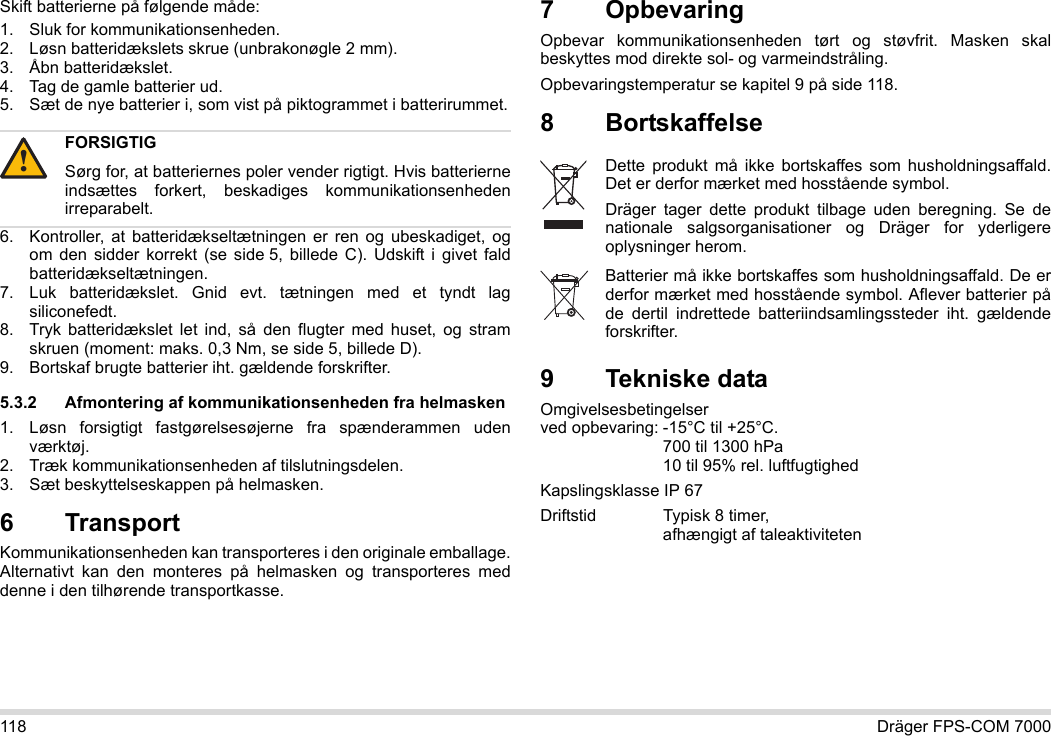 118 Dräger FPS-COM 7000Skift batterierne på følgende måde:1. Sluk for kommunikationsenheden.2. Løsn batteridækslets skrue (unbrakonøgle 2 mm).3. Åbn batteridækslet.4. Tag de gamle batterier ud.5. Sæt de nye batterier i, som vist på piktogrammet i batterirummet.6. Kontroller, at batteridækseltætningen er ren og ubeskadiget, og om den sidder korrekt (se side 5, billede C). Udskift i givet fald batteridækseltætningen.7. Luk batteridækslet. Gnid evt. tætningen med et tyndt lag siliconefedt.8. Tryk batteridækslet let ind, så den flugter med huset, og stram skruen (moment: maks. 0,3 Nm, se side 5, billede D).9. Bortskaf brugte batterier iht. gældende forskrifter.5.3.2 Afmontering af kommunikationsenheden fra helmasken1. Løsn forsigtigt fastgørelsesøjerne fra spænderammen uden værktøj.2. Træk kommunikationsenheden af tilslutningsdelen.3. Sæt beskyttelseskappen på helmasken.6 Transport Kommunikationsenheden kan transporteres i den originale emballage. Alternativt kan den monteres på helmasken og transporteres med denne i den tilhørende transportkasse.7 OpbevaringOpbevar kommunikationsenheden tørt og støvfrit. Masken skal beskyttes mod direkte sol- og varmeindstråling. Opbevaringstemperatur se kapitel 9 på side 118.8 Bortskaffelse 9 Tekniske dataOmgivelsesbetingelser  ved opbevaring: -15°C til +25°C.  700 til 1300 hPa 10 til 95% rel. luftfugtighedKapslingsklasse IP 67Driftstid Typisk 8 timer,  afhængigt af taleaktivitetenFORSIGTIGSørg for, at batteriernes poler vender rigtigt. Hvis batterierne indsættes forkert, beskadiges kommunikationsenheden irreparabelt.!Dette produkt må ikke bortskaffes som husholdningsaffald. Det er derfor mærket med hosstående symbol.Dräger tager dette produkt tilbage uden beregning. Se de nationale salgsorganisationer og Dräger for yderligere oplysninger herom.Batterier må ikke bortskaffes som husholdningsaffald. De er derfor mærket med hosstående symbol. Aflever batterier på de dertil indrettede batteriindsamlingssteder iht. gældende forskrifter.