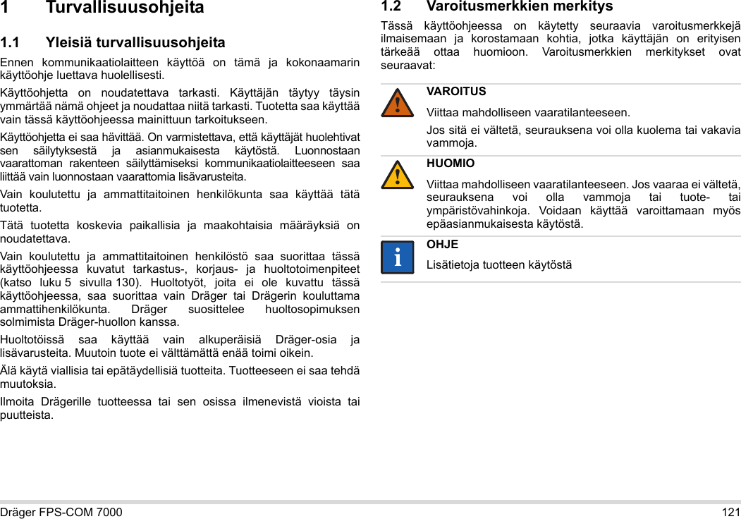 Dräger FPS-COM 7000 1211 Turvallisuusohjeita1.1 Yleisiä turvallisuusohjeitaEnnen kommunikaatiolaitteen käyttöä on tämä ja kokonaamarin käyttöohje luettava huolellisesti. Käyttöohjetta on noudatettava tarkasti. Käyttäjän täytyy täysin ymmärtää nämä ohjeet ja noudattaa niitä tarkasti. Tuotetta saa käyttää vain tässä käyttöohjeessa mainittuun tarkoitukseen.Käyttöohjetta ei saa hävittää. On varmistettava, että käyttäjät huolehtivat sen säilytyksestä ja asianmukaisesta käytöstä. Luonnostaan vaarattoman rakenteen säilyttämiseksi kommunikaatiolaitteeseen saa liittää vain luonnostaan vaarattomia lisävarusteita.Vain koulutettu ja ammattitaitoinen henkilökunta saa käyttää tätä tuotetta.Tätä tuotetta koskevia paikallisia ja maakohtaisia määräyksiä on noudatettava.Vain koulutettu ja ammattitaitoinen henkilöstö saa suorittaa tässä käyttöohjeessa kuvatut tarkastus-, korjaus- ja huoltotoimenpiteet (katso luku 5 sivulla 130). Huoltotyöt, joita ei ole kuvattu tässä käyttöohjeessa, saa suorittaa vain Dräger tai Drägerin kouluttama ammattihenkilökunta. Dräger suosittelee huoltosopimuksen solmimista Dräger-huollon kanssa.Huoltotöissä saa käyttää vain alkuperäisiä Dräger-osia ja lisävarusteita. Muutoin tuote ei välttämättä enää toimi oikein.Älä käytä viallisia tai epätäydellisiä tuotteita. Tuotteeseen ei saa tehdä muutoksia.Ilmoita Drägerille tuotteessa tai sen osissa ilmenevistä vioista tai puutteista.1.2 Varoitusmerkkien merkitysTässä käyttöohjeessa on käytetty seuraavia varoitusmerkkejä ilmaisemaan ja korostamaan kohtia, jotka käyttäjän on erityisen tärkeää ottaa huomioon. Varoitusmerkkien merkitykset ovat seuraavat:VAROITUSViittaa mahdolliseen vaaratilanteeseen.Jos sitä ei vältetä, seurauksena voi olla kuolema tai vakavia vammoja.HUOMIOViittaa mahdolliseen vaaratilanteeseen. Jos vaaraa ei vältetä, seurauksena voi olla vammoja tai tuote- tai ympäristövahinkoja. Voidaan käyttää varoittamaan myös epäasianmukaisesta käytöstä.OHJELisätietoja tuotteen käytöstä!!ii