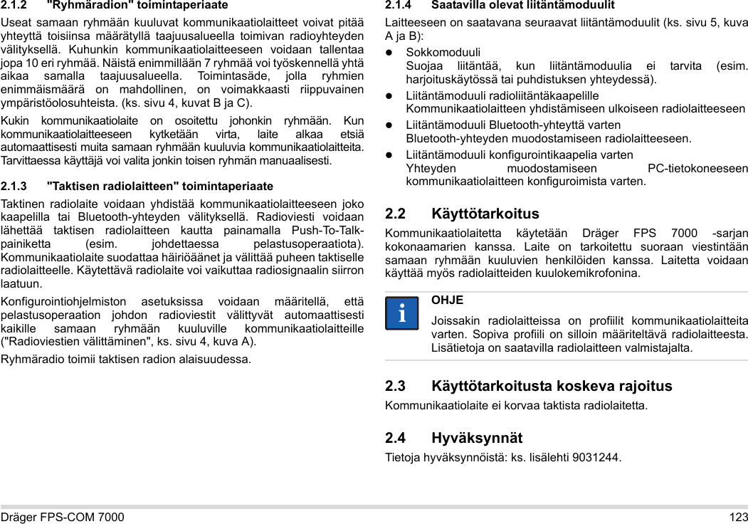 Dräger FPS-COM 7000 1232.1.2 &quot;Ryhmäradion&quot; toimintaperiaateUseat samaan ryhmään kuuluvat kommunikaatiolaitteet voivat pitää yhteyttä toisiinsa määrätyllä taajuusalueella toimivan radioyhteyden välityksellä. Kuhunkin kommunikaatiolaitteeseen voidaan tallentaa jopa 10 eri ryhmää. Näistä enimmillään 7 ryhmää voi työskennellä yhtä aikaa samalla taajuusalueella. Toimintasäde, jolla ryhmien enimmäismäärä on mahdollinen, on voimakkaasti riippuvainen ympäristöolosuhteista. (ks. sivu 4, kuvat B ja C).Kukin kommunikaatiolaite on osoitettu johonkin ryhmään. Kun kommunikaatiolaitteeseen kytketään virta, laite alkaa etsiä automaattisesti muita samaan ryhmään kuuluvia kommunikaatiolaitteita. Tarvittaessa käyttäjä voi valita jonkin toisen ryhmän manuaalisesti.2.1.3 &quot;Taktisen radiolaitteen&quot; toimintaperiaateTaktinen radiolaite voidaan yhdistää kommunikaatiolaitteeseen joko kaapelilla tai Bluetooth-yhteyden välityksellä. Radioviesti voidaan lähettää taktisen radiolaitteen kautta painamalla Push-To-Talk-painiketta (esim. johdettaessa pelastusoperaatiota). Kommunikaatiolaite suodattaa häiriöäänet ja välittää puheen taktiselle radiolaitteelle. Käytettävä radiolaite voi vaikuttaa radiosignaalin siirron laatuun.Konfigurointiohjelmiston asetuksissa voidaan määritellä, että pelastusoperaation johdon radioviestit välittyvät automaattisesti kaikille samaan ryhmään kuuluville kommunikaatiolaitteille (&quot;Radioviestien välittäminen&quot;, ks. sivu 4, kuva A).Ryhmäradio toimii taktisen radion alaisuudessa. 2.1.4 Saatavilla olevat liitäntämoduulitLaitteeseen on saatavana seuraavat liitäntämoduulit (ks. sivu 5, kuva A ja B):Sokkomoduuli Suojaa liitäntää, kun liitäntämoduulia ei tarvita (esim. harjoituskäytössä tai puhdistuksen yhteydessä).Liitäntämoduuli radioliitäntäkaapelille Kommunikaatiolaitteen yhdistämiseen ulkoiseen radiolaitteeseenLiitäntämoduuli Bluetooth-yhteyttä varten Bluetooth-yhteyden muodostamiseen radiolaitteeseen.Liitäntämoduuli konfigurointikaapelia varten Yhteyden muodostamiseen PC-tietokoneeseen kommunikaatiolaitteen konfiguroimista varten.2.2 KäyttötarkoitusKommunikaatiolaitetta käytetään Dräger FPS 7000 -sarjan kokonaamarien kanssa. Laite on tarkoitettu suoraan viestintään samaan ryhmään kuuluvien henkilöiden kanssa. Laitetta voidaan käyttää myös radiolaitteiden kuulokemikrofonina. 2.3 Käyttötarkoitusta koskeva rajoitusKommunikaatiolaite ei korvaa taktista radiolaitetta.2.4 HyväksynnätTietoja hyväksynnöistä: ks. lisälehti 9031244.OHJEJoissakin radiolaitteissa on profiilit kommunikaatiolaitteita varten. Sopiva profiili on silloin määriteltävä radiolaitteesta. Lisätietoja on saatavilla radiolaitteen valmistajalta.ii