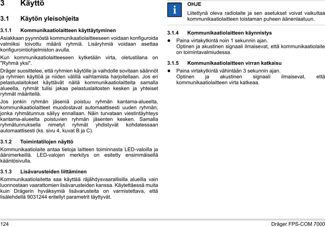 124 Dräger FPS-COM 70003Käyttö3.1 Käytön yleisohjeita3.1.1 Kommunikaatiolaitteen käyttäytyminenAsiakkaan pyynnöstä kommunikaatiolaitteeseen voidaan konfiguroida valmiiksi toivottu määrä ryhmiä. Lisäryhmiä voidaan asettaa konfigurointiohjelmiston avulla. Kun kommunikaatiolaitteeseen kytketään virta, oletustilana on &quot;Ryhmä yksi&quot;.Dräger suosittelee, että ryhmien käytölle ja vaihdolle sovitaan säännöt ja ryhmien käyttöä ja niiden välillä vaihtamista harjoitellaan. Jos eri pelastuslaitokset käyttävät näitä kommunikaatiolaitteita samalla alueella, ryhmät tulisi jakaa pelastuslaitosten kesken ja yhteiset ryhmät määritellä.Jos jonkin ryhmän jäseniä poistuu ryhmän kantama-alueelta, kommunikaatiolaitteet muodostavat automaattisesti uuden ryhmän, jonka ryhmätunnus säilyy ennallaan. Näin turvataan viestintäyhteys kantama-alueelta poistuvien ryhmän jäsenten kesken. Samalla ryhmätunnuksella nimetyt ryhmät yhdistyvät kohdatessaan automaattisesti (ks. sivu 4, kuvat B ja C).3.1.2 Toimintatilojen näyttöKommunikaatiolaite antaa tietoja laitteen toiminnasta LED-valoilla ja äänimerkeillä. LED-valojen merkitys on esitetty ensimmäisellä kääntösivulla.3.1.3 Lisävarusteiden liittäminenKommunikaatiolaitetta saa käyttää räjähdysvaarallisilla alueilla vain luonnostaan vaarattomien lisävarusteiden kanssa. Käytettäessä muita kuin Drägerin hyväksymiä lisävarusteita on varmistettava, että lisälehdellä 9031244 eritellyt parametrit täyttyvät.3.1.4 Kommunikaatiolaitteen käynnistysPaina virtakytkintä noin 1 sekunnin ajan. Optinen ja akustinen signaali ilmaisevat, että kommunikaatiolaite on toimintavalmiudessa.3.1.5 Kommunikaatiolaitteen virran katkaisuPaina virtakytkintä vähintään 3 sekunnin ajan. Optinen ja akustinen signaali ilmaisevat, että kommunikaatiolaitteen virta katkeaa.OHJELiitettynä oleva radiolaite ja sen asetukset voivat vaikuttaa kommunikaatiolaitteen toistaman puheen äänenlaatuun.ii