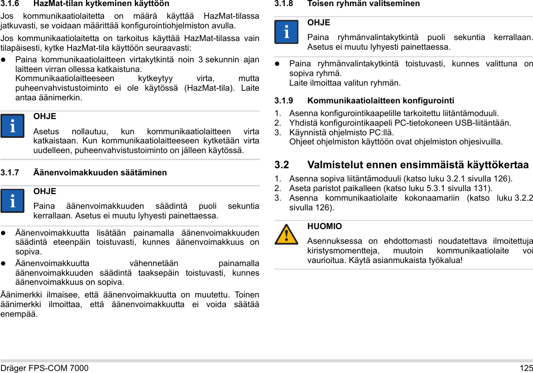 Dräger FPS-COM 7000 1253.1.6 HazMat-tilan kytkeminen käyttöönJos kommunikaatiolaitetta on määrä käyttää HazMat-tilassa jatkuvasti, se voidaan määrittää konfigurointiohjelmiston avulla.Jos kommunikaatiolaitetta on tarkoitus käyttää HazMat-tilassa vain tilapäisesti, kytke HazMat-tila käyttöön seuraavasti:Paina kommunikaatiolaitteen virtakytkintä noin 3 sekunnin ajan laitteen virran ollessa katkaistuna. Kommunikaatiolaitteeseen kytkeytyy virta, mutta puheenvahvistustoiminto ei ole käytössä (HazMat-tila). Laite antaa äänimerkin.3.1.7 Äänenvoimakkuuden säätäminenÄänenvoimakkuutta lisätään painamalla äänenvoimakkuuden säädintä eteenpäin toistuvasti, kunnes äänenvoimakkuus on sopiva.Äänenvoimakkuutta vähennetään painamalla äänenvoimakkuuden säädintä taaksepäin toistuvasti, kunnes äänenvoimakkuus on sopiva.Äänimerkki ilmaisee, että äänenvoimakkuutta on muutettu. Toinen äänimerkki ilmoittaa, että äänenvoimakkuutta ei voida säätää enempää.3.1.8 Toisen ryhmän valitseminenPaina ryhmänvalintakytkintä toistuvasti, kunnes valittuna on sopiva ryhmä. Laite ilmoittaa valitun ryhmän.3.1.9 Kommunikaatiolaitteen konfigurointi1. Asenna konfigurointikaapelille tarkoitettu liitäntämoduuli.2. Yhdistä konfigurointikaapeli PC-tietokoneen USB-liitäntään.3. Käynnistä ohjelmisto PC:llä.  Ohjeet ohjelmiston käyttöön ovat ohjelmiston ohjesivuilla.3.2 Valmistelut ennen ensimmäistä käyttökertaa1. Asenna sopiva liitäntämoduuli (katso luku 3.2.1 sivulla 126).2. Aseta paristot paikalleen (katso luku 5.3.1 sivulla 131).3. Asenna kommunikaatiolaite kokonaamariin (katso luku 3.2.2 sivulla 126).OHJEAsetus nollautuu, kun kommunikaatiolaitteen virta katkaistaan. Kun kommunikaatiolaitteeseen kytketään virta uudelleen, puheenvahvistustoiminto on jälleen käytössä.OHJEPaina äänenvoimakkuuden säädintä puoli sekuntia kerrallaan. Asetus ei muutu lyhyesti painettaessa.iiiiOHJEPaina ryhmänvalintakytkintä puoli sekuntia kerrallaan. Asetus ei muutu lyhyesti painettaessa.HUOMIOAsennuksessa on ehdottomasti noudatettava ilmoitettuja kiristysmomentteja, muutoin kommunikaatiolaite voi vaurioitua. Käytä asianmukaista työkalua!ii!