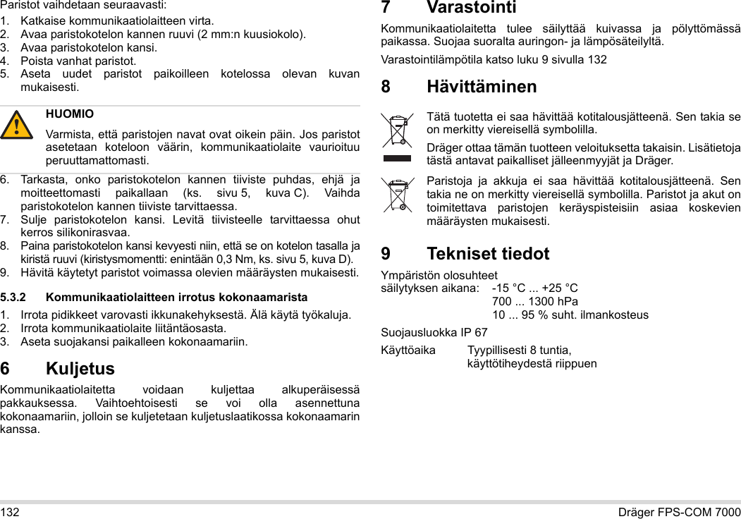 132 Dräger FPS-COM 7000Paristot vaihdetaan seuraavasti:1. Katkaise kommunikaatiolaitteen virta.2. Avaa paristokotelon kannen ruuvi (2 mm:n kuusiokolo).3. Avaa paristokotelon kansi.4. Poista vanhat paristot.5. Aseta uudet paristot paikoilleen kotelossa olevan kuvan mukaisesti.6. Tarkasta, onko paristokotelon kannen tiiviste puhdas, ehjä ja moitteettomasti paikallaan (ks. sivu 5, kuva C). Vaihda paristokotelon kannen tiiviste tarvittaessa.7. Sulje paristokotelon kansi. Levitä tiivisteelle tarvittaessa ohut kerros silikonirasvaa.8. Paina paristokotelon kansi kevyesti niin, että se on kotelon tasalla ja kiristä ruuvi (kiristysmomentti: enintään 0,3 Nm, ks. sivu 5, kuva D).9. Hävitä käytetyt paristot voimassa olevien määräysten mukaisesti.5.3.2 Kommunikaatiolaitteen irrotus kokonaamarista1. Irrota pidikkeet varovasti ikkunakehyksestä. Älä käytä työkaluja.2. Irrota kommunikaatiolaite liitäntäosasta.3. Aseta suojakansi paikalleen kokonaamariin.6 Kuljetus Kommunikaatiolaitetta voidaan kuljettaa alkuperäisessä pakkauksessa. Vaihtoehtoisesti se voi olla asennettuna kokonaamariin, jolloin se kuljetetaan kuljetuslaatikossa kokonaamarin kanssa.7 VarastointiKommunikaatiolaitetta tulee säilyttää kuivassa ja pölyttömässä paikassa. Suojaa suoralta auringon- ja lämpösäteilyltä. Varastointilämpötila katso luku 9 sivulla 1328Hävittäminen 9 Tekniset tiedotYmpäristön olosuhteet  säilytyksen aikana: -15 °C ... +25 °C  700 ... 1300 hPa 10 ... 95 % suht. ilmankosteusSuojausluokka IP 67Käyttöaika Tyypillisesti 8 tuntia,  käyttötiheydestä riippuenHUOMIOVarmista, että paristojen navat ovat oikein päin. Jos paristot asetetaan koteloon väärin, kommunikaatiolaite vaurioituu peruuttamattomasti.!Tätä tuotetta ei saa hävittää kotitalousjätteenä. Sen takia se on merkitty viereisellä symbolilla.Dräger ottaa tämän tuotteen veloituksetta takaisin. Lisätietoja tästä antavat paikalliset jälleenmyyjät ja Dräger.Paristoja ja akkuja ei saa hävittää kotitalousjätteenä. Sen takia ne on merkitty viereisellä symbolilla. Paristot ja akut on toimitettava paristojen keräyspisteisiin asiaa koskevien määräysten mukaisesti.