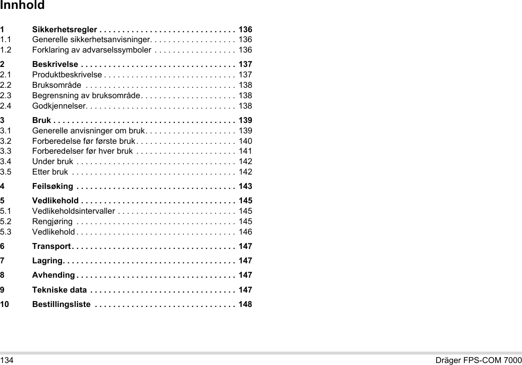 134 Dräger FPS-COM 7000Innhold1 Sikkerhetsregler . . . . . . . . . . . . . . . . . . . . . . . . . . . . . . 1361.1 Generelle sikkerhetsanvisninger. . . . . . . . . . . . . . . . . . . 1361.2 Forklaring av advarselssymboler . . . . . . . . . . . . . . . . . .  1362 Beskrivelse . . . . . . . . . . . . . . . . . . . . . . . . . . . . . . . . . .  1372.1 Produktbeskrivelse . . . . . . . . . . . . . . . . . . . . . . . . . . . . .  1372.2 Bruksområde  . . . . . . . . . . . . . . . . . . . . . . . . . . . . . . . . . 1382.3 Begrensning av bruksområde. . . . . . . . . . . . . . . . . . . . . 1382.4 Godkjennelser. . . . . . . . . . . . . . . . . . . . . . . . . . . . . . . . .  1383 Bruk . . . . . . . . . . . . . . . . . . . . . . . . . . . . . . . . . . . . . . . . 1393.1 Generelle anvisninger om bruk. . . . . . . . . . . . . . . . . . . . 1393.2 Forberedelse før første bruk . . . . . . . . . . . . . . . . . . . . . . 1403.3 Forberedelser før hver bruk . . . . . . . . . . . . . . . . . . . . . .  1413.4 Under bruk . . . . . . . . . . . . . . . . . . . . . . . . . . . . . . . . . . .  1423.5 Etter bruk  . . . . . . . . . . . . . . . . . . . . . . . . . . . . . . . . . . . .  1424 Feilsøking  . . . . . . . . . . . . . . . . . . . . . . . . . . . . . . . . . . . 1435 Vedlikehold . . . . . . . . . . . . . . . . . . . . . . . . . . . . . . . . . .  1455.1 Vedlikeholdsintervaller . . . . . . . . . . . . . . . . . . . . . . . . . . 1455.2 Rengjøring  . . . . . . . . . . . . . . . . . . . . . . . . . . . . . . . . . . .  1455.3 Vedlikehold . . . . . . . . . . . . . . . . . . . . . . . . . . . . . . . . . . . 1466 Transport. . . . . . . . . . . . . . . . . . . . . . . . . . . . . . . . . . . . 1477 Lagring. . . . . . . . . . . . . . . . . . . . . . . . . . . . . . . . . . . . . . 1478 Avhending . . . . . . . . . . . . . . . . . . . . . . . . . . . . . . . . . . . 1479 Tekniske data  . . . . . . . . . . . . . . . . . . . . . . . . . . . . . . . . 14710 Bestillingsliste  . . . . . . . . . . . . . . . . . . . . . . . . . . . . . . . 148