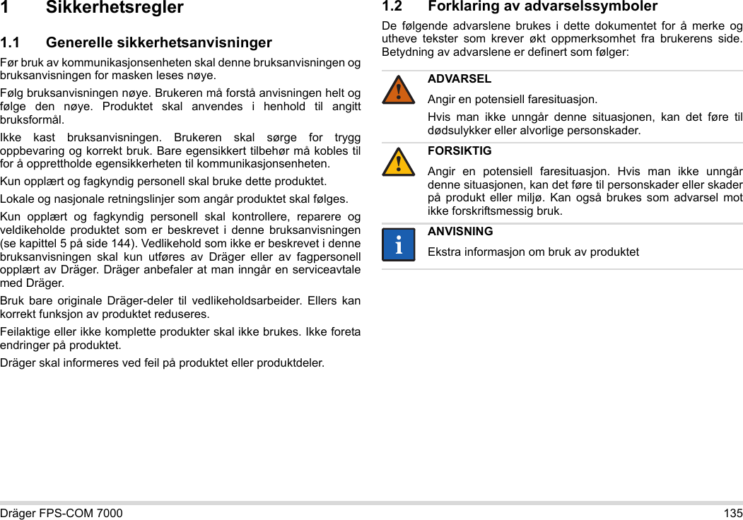 Dräger FPS-COM 7000 1351 Sikkerhetsregler1.1 Generelle sikkerhetsanvisningerFør bruk av kommunikasjonsenheten skal denne bruksanvisningen og bruksanvisningen for masken leses nøye. Følg bruksanvisningen nøye. Brukeren må forstå anvisningen helt og følge den nøye. Produktet skal anvendes i henhold til angitt bruksformål.Ikke kast bruksanvisningen. Brukeren skal sørge for trygg oppbevaring og korrekt bruk. Bare egensikkert tilbehør må kobles til for å opprettholde egensikkerheten til kommunikasjonsenheten.Kun opplært og fagkyndig personell skal bruke dette produktet.Lokale og nasjonale retningslinjer som angår produktet skal følges.Kun opplært og fagkyndig personell skal kontrollere, reparere og veldikeholde produktet som er beskrevet i denne bruksanvisningen (se kapittel 5 på side 144). Vedlikehold som ikke er beskrevet i denne bruksanvisningen skal kun utføres av Dräger eller av fagpersonell opplært av Dräger. Dräger anbefaler at man inngår en serviceavtale med Dräger.Bruk bare originale Dräger-deler til vedlikeholdsarbeider. Ellers kan korrekt funksjon av produktet reduseres.Feilaktige eller ikke komplette produkter skal ikke brukes. Ikke foreta endringer på produktet.Dräger skal informeres ved feil på produktet eller produktdeler.1.2 Forklaring av advarselssymbolerDe følgende advarslene brukes i dette dokumentet for å merke og utheve tekster som krever økt oppmerksomhet fra brukerens side. Betydning av advarslene er definert som følger:ADVARSELAngir en potensiell faresituasjon.Hvis man ikke unngår denne situasjonen, kan det føre til dødsulykker eller alvorlige personskader.FORSIKTIGAngir en potensiell faresituasjon. Hvis man ikke unngår denne situasjonen, kan det føre til personskader eller skader på produkt eller miljø. Kan også brukes som advarsel mot ikke forskriftsmessig bruk.ANVISNINGEkstra informasjon om bruk av produktet!!ii