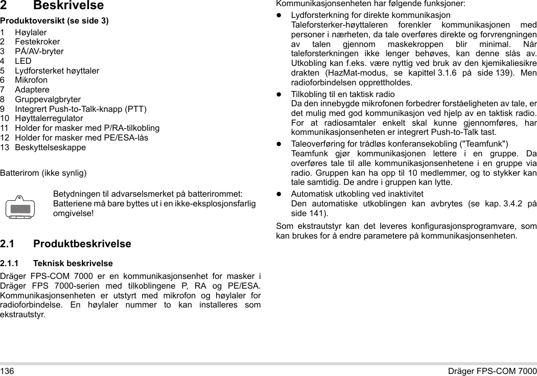 136 Dräger FPS-COM 70002 BeskrivelseProduktoversikt (se side 3)1Høylaler2 Festekroker3 PÅ/AV-bryter4LED5 Lydforsterket høyttaler6Mikrofon7 Adaptere8 Gruppevalgbryter9 Integrert Push-to-Talk-knapp (PTT)10 Høyttalerregulator11 Holder for masker med P/RA-tilkobling12 Holder for masker med PE/ESA-lås13 BeskyttelseskappeBatterirom (ikke synlig)2.1 Produktbeskrivelse2.1.1 Teknisk beskrivelseDräger FPS-COM 7000 er en kommunikasjonsenhet for masker i Dräger FPS 7000-serien med tilkoblingene P, RA og PE/ESA. Kommunikasjonsenheten er utstyrt med mikrofon og høylaler for radioforbindelse. En høylaler nummer to kan installeres som ekstrautstyr. Kommunikasjonsenheten har følgende funksjoner:Lydforsterkning for direkte kommunikasjonTaleforsterker-høyttaleren forenkler kommunikasjonen med personer i nærheten, da tale overføres direkte og forvrengningen av talen gjennom maskekroppen blir minimal. Når taleforsterkningen ikke lenger behøves, kan denne slås av. Utkobling kan f.eks. være nyttig ved bruk av den kjemikaliesikre drakten (HazMat-modus, se kapittel 3.1.6 på side 139). Men radioforbindelsen opprettholdes.Tilkobling til en taktisk radioDa den innebygde mikrofonen forbedrer forståeligheten av tale, er det mulig med god kommunikasjon ved hjelp av en taktisk radio. For at radiosamtaler enkelt skal kunne gjennomføres, har kommunikasjonsenheten er integrert Push-to-Talk tast.Taleoverføring for trådløs konferansekobling (&quot;Teamfunk&quot;)  Teamfunk gjør kommunikasjonen lettere i en gruppe. Da overføres tale til alle kommunikasjonsenhetene i en gruppe via radio. Gruppen kan ha opp til 10 medlemmer, og to stykker kan tale samtidig. De andre i gruppen kan lytte.Automatisk utkobling ved inaktivitet  Den automatiske utkoblingen kan avbrytes (se kap. 3.4.2 på side 141).Som ekstrautstyr kan det leveres konfigurasjonsprogramvare, som kan brukes for å endre parametere på kommunikasjonsenheten.Betydningen til advarselsmerket på batterirommet:Batteriene må bare byttes ut i en ikke-eksplosjonsfarlig omgivelse!