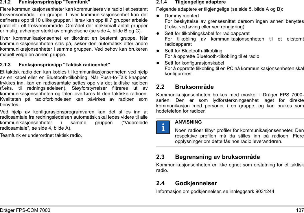 Dräger FPS-COM 7000 1372.1.2 Funksjonsprinsipp &quot;Teamfunk&quot;Flere kommunikasjonsenheter kan kommunisere via radio i et bestemt frekvensområde i en gruppe. I hver kommunikasjonsenhet kan det defineres opp til 10 ulike grupper. Herav kan opp til 7 grupper arbeide parallelt i ett frekvensområde. Området der maksimalt antall grupper er mulig, avhenger sterkt av omgivelsene (se side 4, bilde B og C).Hver kommunikasjonsenhet er tilordnet en bestemt gruppe. Når kommunikasjonsenheten slås på, søker den automatisk etter andre kommunikasjonsenheter i samme gruppen. Ved behov kan brukeren mauelt velge en annen gruppe.2.1.3 Funksjonsprinsipp &quot;Taktisk radioenhet&quot;Et taktisk radio den kan kobles til kommunikasjonsenheten ved hjelp av en kabel eller en Bluetooth-tilkobling. Når Push-to-Talk knappen trykkes inn, kan en radiosamtale settes opp via det taktiske radioen (f.eks. til redningsledelsen). Støyforstyrrelser filtreres ut av kommunikasjonsenheten og talen overføres til den taktiske radioen. Kvaliteten på radioforbindelsen kan påvirkes av radioen som benyttes..Ved hjelp av konfigurasjonsprogramvaren kan det stilles inn at radiosamtale fra redningsledelsen automatisk skal ledes videre til alle kommunikasjonsenheter i samme gruppen (&quot;Viderelede radiosamtale&quot;, se side 4, bilde A).Teamfunk er underordnet taktisk radio. 2.1.4 Tilgjengelige adaptereFølgende adaptere er tilgjengelige (se side 5, bilde A og B):Dummy montert For beskyttelse av grensesnittet dersom ingen annen benyttes (f.eks. ved øving eller ved rengjøring).Sett for tilkoblingskabel for radioapparat For tilkobling av kommunikasjonsenheten til et eksternt radioapparatSett for Bluetooth-tilkobling For å opprette Bluetooth-tilkobling til et radio.Sett for konfigurasjonskabel For å opprette tilkobling til en PC nå kommunikasjonsenheten skal konfigureres.2.2 BruksområdeKommunikasjonsenheten brukes med masker i Dräger FPS 7000-serien. Den er som lydforsterkningsenhet laget for direkte kommunikasjon med personer i en gruppe, og kan brukes som hodetelefon for radioer. 2.3 Begrensning av bruksområdeKommunikasjonsenheten er ikke egnet som erstatning for et taktisk radio.2.4 GodkjennelserInformasjon om godkjennelser, se innleggsark 9031244.ANVISNINGNoen radioer tilbyr profiler for kommunikasjonsenheter. Den respektive profilen må da stilles inn på radioen. Flere opplysninger om dette fås hos radio leverandøren.ii