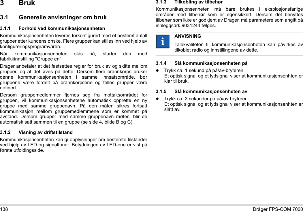 138 Dräger FPS-COM 70003Bruk3.1 Generelle anvisninger om bruk3.1.1 Forhold ved kommunikasjonsenhetenKommunikasjonsenheten leveres forkonfigurert med et bestemt antall grupper etter kundens ønske. Flere grupper kan stilles inn ved hjelp av konfigureringsprogramvaren. Når kommunikasjonsenheten slås på, starter den med fabrikkinnstilling &quot;Gruppe en&quot;.Dräger anbefaler at det fastsettes regler for bruk av og skifte mellom grupper, og at det øves på dette. Dersom flere brannkorps bruker denne kommunikasjonsenheten i samme innsatsområde, bør gruppene være fordelt på brannkorpsene og felles grupper være definert.Dersom gruppemedlemmer fjernes seg fra mottaksområdet for gruppen, vil kommunikasjonsenhetene automatisk opprette en ny gruppe med samme gruppenavn. På den måten sikres fortsatt kommunikasjon mellom gruppemedlemmene som er kommet på avstand. Dersom grupper med samme gruppenavn møtes, blir de automatisk satt sammen til en gruppe (se side 4, bilde B og C).3.1.2 Visning av driftstilstandKommunikasjonsenheten kan gi opplysninger om bestemte tilstander ved hjelp av LED og signaltoner. Betydningen av LED-ene er vist på første utfoldingsside.3.1.3 Tilkobling av tilbehørKommunikasjonsenheten må bare brukes i eksplosjonsfarlige områder med tilbehør som er egensikkert. Dersom det benyttes tilbehør som ikke er godkjent av Dräger, må parametere som angitt på innleggsark 9031244 følges.3.1.4 Slå kommunikasjonsenheten påTrykk ca. 1 sekund på på/av-bryteren. Et optisk signal og et lydsignal viser at kommunikasjonsenhten er klar til bruk.3.1.5 Slå kommunikasjonsenheten avTrykk ca. 3 sekunder på på/av-bryteren. Et optisk signal og et lydsignal viser at kommunikasjonsenhten er slått av.ANVISNINGTalekvaliteten til kommunikasjonsenheten kan påvirkes av tilkoblet radio og innstillingene av dette.ii