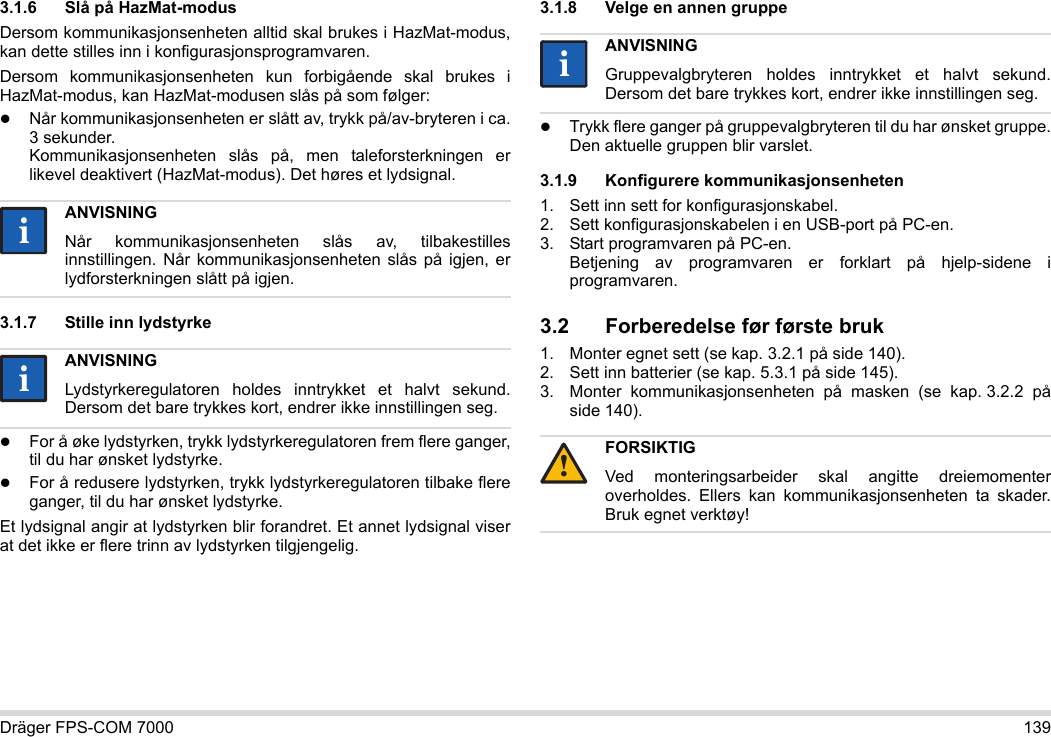 Dräger FPS-COM 7000 1393.1.6 Slå på HazMat-modusDersom kommunikasjonsenheten alltid skal brukes i HazMat-modus, kan dette stilles inn i konfigurasjonsprogramvaren.Dersom kommunikasjonsenheten kun forbigående skal brukes i HazMat-modus, kan HazMat-modusen slås på som følger:Når kommunikasjonsenheten er slått av, trykk på/av-bryteren i ca. 3 sekunder. Kommunikasjonsenheten slås på, men taleforsterkningen er likevel deaktivert (HazMat-modus). Det høres et lydsignal.3.1.7 Stille inn lydstyrkeFor å øke lydstyrken, trykk lydstyrkeregulatoren frem flere ganger, til du har ønsket lydstyrke.For å redusere lydstyrken, trykk lydstyrkeregulatoren tilbake flere ganger, til du har ønsket lydstyrke.Et lydsignal angir at lydstyrken blir forandret. Et annet lydsignal viser at det ikke er flere trinn av lydstyrken tilgjengelig.3.1.8 Velge en annen gruppeTrykk flere ganger på gruppevalgbryteren til du har ønsket gruppe. Den aktuelle gruppen blir varslet.3.1.9 Konfigurere kommunikasjonsenheten1. Sett inn sett for konfigurasjonskabel.2. Sett konfigurasjonskabelen i en USB-port på PC-en.3. Start programvaren på PC-en.  Betjening av programvaren er forklart på hjelp-sidene i programvaren.3.2 Forberedelse før første bruk1. Monter egnet sett (se kap. 3.2.1 på side 140).2. Sett inn batterier (se kap. 5.3.1 på side 145).3. Monter kommunikasjonsenheten på masken (se kap. 3.2.2 på side 140).ANVISNINGNår kommunikasjonsenheten slås av, tilbakestilles innstillingen. Når kommunikasjonsenheten slås på igjen, er lydforsterkningen slått på igjen.ANVISNINGLydstyrkeregulatoren holdes inntrykket et halvt sekund. Dersom det bare trykkes kort, endrer ikke innstillingen seg.iiiiANVISNINGGruppevalgbryteren holdes inntrykket et halvt sekund. Dersom det bare trykkes kort, endrer ikke innstillingen seg.FORSIKTIGVed monteringsarbeider skal angitte dreiemomenter overholdes. Ellers kan kommunikasjonsenheten ta skader. Bruk egnet verktøy!ii!