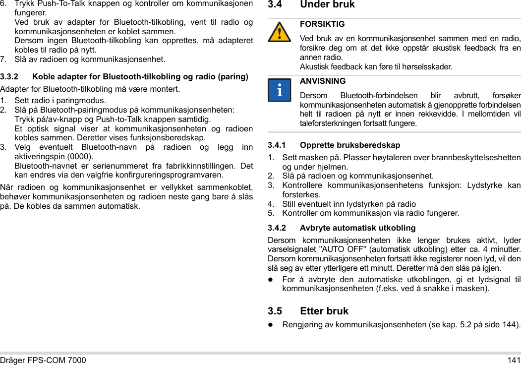 Dräger FPS-COM 7000 1416. Trykk Push-To-Talk knappen og kontroller om kommunikasjonen fungerer. Ved bruk av adapter for Bluetooth-tilkobling, vent til radio og kommunikasjonsenheten er koblet sammen. Dersom ingen Bluetooth-tilkobling kan opprettes, må adapteret kobles til radio på nytt.7. Slå av radioen og kommunikasjonsenhet.3.3.2 Koble adapter for Bluetooth-tilkobling og radio (paring)Adapter for Bluetooth-tilkobling må være montert.1. Sett radio i paringmodus.2. Slå på Bluetooth-pairingmodus på kommunikasjonsenheten: Trykk på/av-knapp og Push-to-Talk knappen samtidig. Et optisk signal viser at kommunikasjonsenheten og radioen kobles sammen. Deretter vises funksjonsberedskap.3. Velg eventuelt Bluetooth-navn på radioen og legg inn aktiveringspin (0000). Bluetooth-navnet er serienummeret fra fabrikkinnstillingen. Det kan endres via den valgfrie konfirgureringsprogramvaren.Når radioen og kommunikasjonsenhet er vellykket sammenkoblet, behøver kommunikasjonsenheten og radioen neste gang bare å slås på. De kobles da sammen automatisk.3.4 Under bruk 3.4.1 Opprette bruksberedskap1. Sett masken på. Plasser høytaleren over brannbeskyttelseshetten og under hjelmen.2. Slå på radioen og kommunikasjonsenhet.3. Kontrollere kommunikasjonsenhetens funksjon: Lydstyrke kan forsterkes.4. Still eventuelt inn lydstyrken på radio5. Kontroller om kommunikasjon via radio fungerer.3.4.2 Avbryte automatisk utkoblingDersom kommunikasjonsenheten ikke lenger brukes aktivt, lyder varselsignalet &quot;AUTO OFF&quot; (automatisk utkobling) etter ca. 4 minutter. Dersom kommunikasjonsenheten fortsatt ikke registerer noen lyd, vil den slå seg av etter ytterligere ett minutt. Deretter må den slås på igjen.For å avbryte den automatiske utkoblingen, gi et lydsignal til kommunikasjonsenheten (f.eks. ved å snakke i masken).3.5 Etter brukRengjøring av kommunikasjonsenheten (se kap. 5.2 på side 144).FORSIKTIGVed bruk av en kommunikasjonsenhet sammen med en radio, forsikre deg om at det ikke oppstår akustisk feedback fra en annen radio. Akustisk feedback kan føre til hørselsskader.ANVISNINGDersom Bluetooth-forbindelsen blir avbrutt, forsøker kommunikasjonsenheten automatisk å gjenopprette forbindelsen helt til radioen på nytt er innen rekkevidde. I mellomtiden vil taleforsterkningen fortsatt fungere.!ii