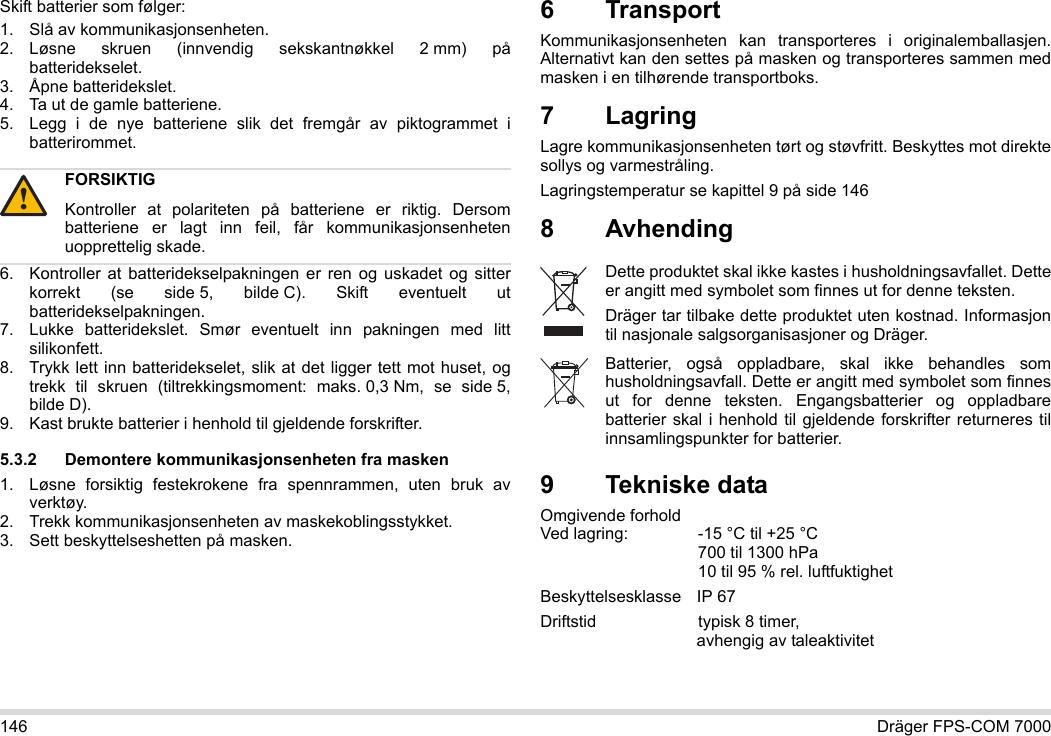 146 Dräger FPS-COM 7000Skift batterier som følger:1. Slå av kommunikasjonsenheten.2. Løsne skruen (innvendig sekskantnøkkel 2 mm) på batteridekselet.3. Åpne batteridekslet.4. Ta ut de gamle batteriene.5. Legg i de nye batteriene slik det fremgår av piktogrammet i batterirommet.6. Kontroller at batteridekselpakningen er ren og uskadet og sitter korrekt (se side 5, bilde C). Skift eventuelt ut batteridekselpakningen.7. Lukke batteridekslet. Smør eventuelt inn pakningen med litt silikonfett.8. Trykk lett inn batteridekselet, slik at det ligger tett mot huset, og trekk til skruen (tiltrekkingsmoment: maks. 0,3 Nm, se side 5, bilde D).9. Kast brukte batterier i henhold til gjeldende forskrifter.5.3.2 Demontere kommunikasjonsenheten fra masken1. Løsne forsiktig festekrokene fra spennrammen, uten bruk av verktøy.2. Trekk kommunikasjonsenheten av maskekoblingsstykket.3. Sett beskyttelseshetten på masken.6 Transport Kommunikasjonsenheten kan transporteres i originalemballasjen. Alternativt kan den settes på masken og transporteres sammen med masken i en tilhørende transportboks.7LagringLagre kommunikasjonsenheten tørt og støvfritt. Beskyttes mot direkte sollys og varmestråling. Lagringstemperatur se kapittel 9 på side 1468 Avhending 9 Tekniske dataOmgivende forhold  Ved lagring: -15 °C til +25 °C  700 til 1300 hPa 10 til 95 % rel. luftfuktighetBeskyttelsesklasse IP 67Driftstid  typisk 8 timer,  avhengig av taleaktivitetFORSIKTIGKontroller at polariteten på batteriene er riktig. Dersom batteriene er lagt inn feil, får kommunikasjonsenheten uopprettelig skade.!Dette produktet skal ikke kastes i husholdningsavfallet. Dette er angitt med symbolet som finnes ut for denne teksten.Dräger tar tilbake dette produktet uten kostnad. Informasjon til nasjonale salgsorganisasjoner og Dräger.Batterier, også oppladbare, skal ikke behandles som husholdningsavfall. Dette er angitt med symbolet som finnes ut for denne teksten. Engangsbatterier og oppladbare batterier skal i henhold til gjeldende forskrifter returneres til innsamlingspunkter for batterier.