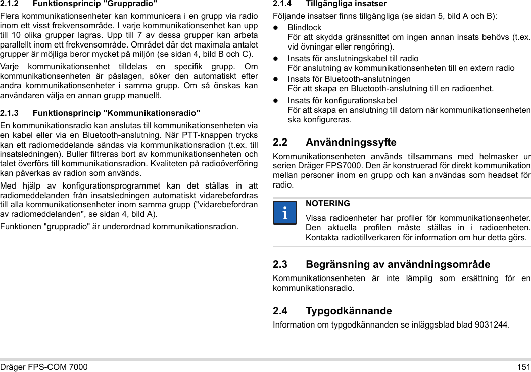 Dräger FPS-COM 7000 1512.1.2 Funktionsprincip &quot;Gruppradio&quot;Flera kommunikationsenheter kan kommunicera i en grupp via radio inom ett visst frekvensområde. I varje kommunikationsenhet kan upp till 10 olika grupper lagras. Upp till 7 av dessa grupper kan arbeta parallellt inom ett frekvensområde. Området där det maximala antalet grupper är möjliga beror mycket på miljön (se sidan 4, bild B och C).Varje kommunikationsenhet tilldelas en specifik grupp. Om kommunikationsenheten är påslagen, söker den automatiskt efter andra kommunikationsenheter i samma grupp. Om så önskas kan användaren välja en annan grupp manuellt.2.1.3 Funktionsprincip &quot;Kommunikationsradio&quot;En kommunikationsradio kan anslutas till kommunikationsenheten via en kabel eller via en Bluetooth-anslutning. När PTT-knappen trycks kan ett radiomeddelande sändas via kommunikationsradion (t.ex. till insatsledningen). Buller filtreras bort av kommunikationsenheten och talet överförs till kommunikationsradion. Kvaliteten på radioöverföring kan påverkas av radion som används.Med hjälp av konfigurationsprogrammet kan det ställas in att radiomeddelanden från insatsledningen automatiskt vidarebefordras till alla kommunikationsenheter inom samma grupp (&quot;vidarebefordran av radiomeddelanden&quot;, se sidan 4, bild A).Funktionen &quot;gruppradio&quot; är underordnad kommunikationsradion. 2.1.4 Tillgängliga insatserFöljande insatser finns tillgängliga (se sidan 5, bild A och B):Blindlock För att skydda gränssnittet om ingen annan insats behövs (t.ex. vid övningar eller rengöring).Insats för anslutningskabel till radio För anslutning av kommunikationsenheten till en extern radioInsats för Bluetooth-anslutningen För att skapa en Bluetooth-anslutning till en radioenhet.Insats för konfigurationskabel För att skapa en anslutning till datorn när kommunikationsenheten ska konfigureras.2.2 AnvändningssyfteKommunikationsenheten används tillsammans med helmasker ur serien Dräger FPS7000. Den är konstruerad för direkt kommunikation mellan personer inom en grupp och kan användas som headset för radio. 2.3 Begränsning av användningsområdeKommunikationsenheten är inte lämplig som ersättning för en kommunikationsradio.2.4 TypgodkännandeInformation om typgodkännanden se inläggsblad blad 9031244.NOTERINGVissa radioenheter har profiler för kommunikationsenheter. Den aktuella profilen måste ställas in i radioenheten. Kontakta radiotillverkaren för information om hur detta görs.ii