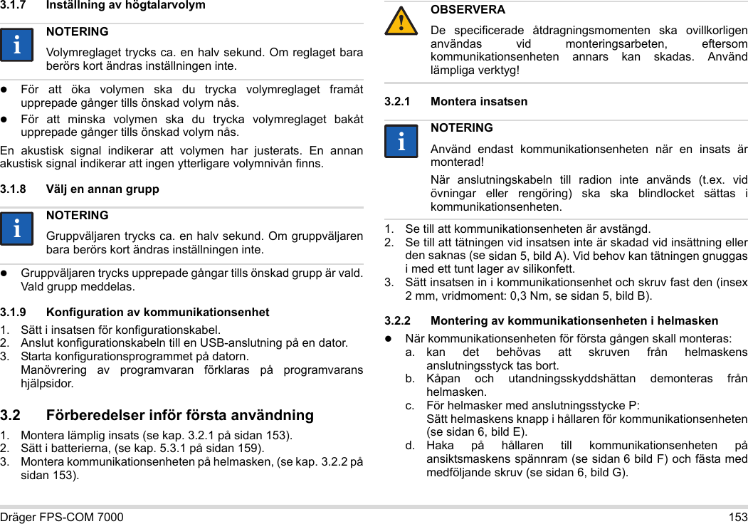 Dräger FPS-COM 7000 1533.1.7 Inställning av högtalarvolymFör att öka volymen ska du trycka volymreglaget framåt upprepade gånger tills önskad volym nås.För att minska volymen ska du trycka volymreglaget bakåt upprepade gånger tills önskad volym nås.En akustisk signal indikerar att volymen har justerats. En annan akustisk signal indikerar att ingen ytterligare volymnivån finns.3.1.8 Välj en annan gruppGruppväljaren trycks upprepade gångar tills önskad grupp är vald. Vald grupp meddelas.3.1.9 Konfiguration av kommunikationsenhet1. Sätt i insatsen för konfigurationskabel.2. Anslut konfigurationskabeln till en USB-anslutning på en dator.3. Starta konfigurationsprogrammet på datorn.  Manövrering av programvaran förklaras på programvarans hjälpsidor.3.2 Förberedelser inför första användning1. Montera lämplig insats (se kap. 3.2.1 på sidan 153).2. Sätt i batterierna, (se kap. 5.3.1 på sidan 159).3. Montera kommunikationsenheten på helmasken, (se kap. 3.2.2 på sidan 153).3.2.1 Montera insatsen1. Se till att kommunikationsenheten är avstängd.2. Se till att tätningen vid insatsen inte är skadad vid insättning eller den saknas (se sidan 5, bild A). Vid behov kan tätningen gnuggas i med ett tunt lager av silikonfett.3. Sätt insatsen in i kommunikationsenhet och skruv fast den (insex 2 mm, vridmoment: 0,3 Nm, se sidan 5, bild B).3.2.2 Montering av kommunikationsenheten i helmaskenNär kommunikationsenheten för första gången skall monteras:a. kan det behövas att skruven från helmaskens anslutningsstyck tas bort.b. Kåpan och utandningsskyddshättan demonteras från helmasken.c. För helmasker med anslutningsstycke P: Sätt helmaskens knapp i hållaren för kommunikationsenheten (se sidan 6, bild E).d. Haka på hållaren till kommunikationsenheten på ansiktsmaskens spännram (se sidan 6 bild F) och fästa med medföljande skruv (se sidan 6, bild G).NOTERINGVolymreglaget trycks ca. en halv sekund. Om reglaget bara berörs kort ändras inställningen inte.NOTERINGGruppväljaren trycks ca. en halv sekund. Om gruppväljaren bara berörs kort ändras inställningen inte.iiiiOBSERVERADe specificerade åtdragningsmomenten ska ovillkorligen användas vid monteringsarbeten, eftersom kommunikationsenheten annars kan skadas. Använd lämpliga verktyg!NOTERINGAnvänd endast kommunikationsenheten när en insats är monterad!När anslutningskabeln till radion inte används (t.ex. vid övningar eller rengöring) ska ska blindlocket sättas i kommunikationsenheten.!ii