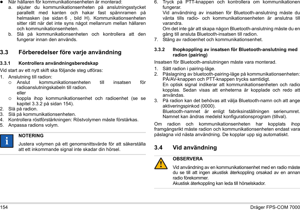 154 Dräger FPS-COM 7000När hållaren för kommunikationsenheten är monterad:a. skjuter du kommunikationsenheten på anslutningsstycket parallellt med kanten och hakar fast spännramen på helmasken (se sidan 6 , bild H). Kommunikationsenheten sitter rätt när det inte syns något mellanrum mellan hållaren och kommunikationsenheten. b. Slå på kommunikationsenheten och kontrollera att den fungerar innan den används. 3.3 Förberedelser före varje användning3.3.1 Kontrollera användningsberedskapVid start av ett nytt skift ska följande steg utföras:1. Anslutning till radion:Anslut kommunikationsenheten till insatsen för radioanslutningskabeln till radion. ellerkoppla ihop kommunikationsenhet och radioenhet (se se kapitel 3.3.2 på sidan 154).2. Slå på radion.3. Slå på kommunikationsenheten.4. Kontrollera röstförstärkningen: Röstvolymen måste förstärkas.5. Anpassa radions volym.6. Tryck på PTT-knappen och kontrollera om kommunikationen fungerar. Vid användning av insatsen för Bluetooth-anslutning måste du vänta tills radio- och kommunikationsenheten är anslutna till varandra. Om det inte går att skapa någon Bluetooth-anslutning måste du en gång till ansluta Bluetooth-insatsen till radion.7. Stäng av radioenhet och kommunikationsenhet.3.3.2 Ihopkoppling av insatsen för Bluetooth-anslutning med radion (pairing)Insatsen för Bluetooth-anslutningen måste vara monterad.1. Sätt radion i pairing-läge.2. Påslagning av bluetooth-pairing-läge på kommunikationsenheten: PÅ/AV-knappen och PTT-knappen trycks samtidigt. En optisk signal indikerar att kommunikationsenheten och radio kopplas. Sedan visas att enheterna är kopplade och redo att användas.3. På radion kan det behövas att välja Bluetooth-namn och att ange aktiveringspinkod (0000). Bluetooth-namnet är enligt fabriksinställningen serienumret. Namnet kan ändras medelst konfigurationsprogram (tillval).Om radion och kommunikationsenheten har kopplats ihop framgångsrikt måste radion och kommunikationsenheten endast vara påslagna vid nästa användning. De kopplar upp sig automatiskt.3.4 Vid användning NOTERINGJustera volymen på ett genomsnittsvärde för att säkerställa att ett inkommande signal inte skadar din hörsel.iiOBSERVERAVid användning av en kommunikationsenhet med en radio måste du se till att ingen akustisk återkoppling orsakad av en annan radio förekommer. Akustisk återkoppling kan leda till hörselskador.!