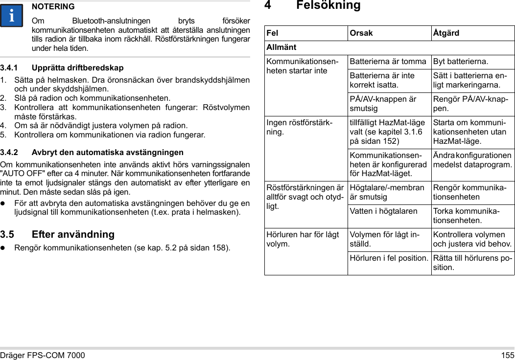 Dräger FPS-COM 7000 1553.4.1 Upprätta driftberedskap1. Sätta på helmasken. Dra öronsnäckan över brandskyddshjälmen och under skyddshjälmen.2. Slå på radion och kommunikationsenheten.3. Kontrollera att kommunikationsenheten fungerar: Röstvolymen måste förstärkas.4. Om så är nödvändigt justera volymen på radion.5. Kontrollera om kommunikationen via radion fungerar.3.4.2 Avbryt den automatiska avstängningenOm kommunikationsenheten inte används aktivt hörs varningssignalen &quot;AUTO OFF&quot; efter ca 4 minuter. När kommunikationsenheten fortfarande inte ta emot ljudsignaler stängs den automatiskt av efter ytterligare en minut. Den måste sedan slås på igen.För att avbryta den automatiska avstängningen behöver du ge en ljudsignal till kommunikationsenheten (t.ex. prata i helmasken).3.5 Efter användningRengör kommunikationsenheten (se kap. 5.2 på sidan 158).4 FelsökningNOTERINGOm Bluetooth-anslutningen bryts försöker kommunikationsenheten automatiskt att återställa anslutningen tills radion är tillbaka inom räckhåll. Röstförstärkningen fungerar under hela tiden.iiFel Orsak ÅtgärdAllmäntKommunikationsen-heten startar inteBatterierna är tomma Byt batterierna.Batterierna är inte korrekt isatta.Sätt i batterierna en-ligt markeringarna.PÅ/AV-knappen är smutsigRengör PÅ/AV-knap-pen.Ingen röstförstärk-ning.tillfälligt HazMat-läge valt (se kapitel 3.1.6 på sidan 152)Starta om kommuni-kationsenheten utan HazMat-läge.Kommunikationsen-heten är konfigurerad för HazMat-läget.Ändra konfigurationen medelst dataprogram.Röstförstärkningen är alltför svagt och otyd-ligt.Högtalare/-membran är smutsigRengör kommunika-tionsenhetenVatten i högtalaren Torka kommunika-tionsenheten.Hörluren har för lågt volym.Volymen för lågt in-ställd.Kontrollera volymen och justera vid behov.Hörluren i fel position. Rätta till hörlurens po-sition.