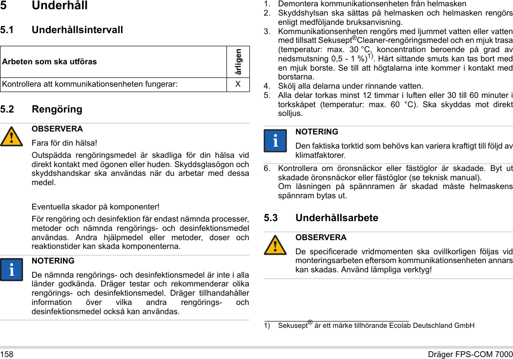 158 Dräger FPS-COM 70005Underhåll5.1 Underhållsintervall5.2 Rengöring 1. Demontera kommunikationsenheten från helmasken2. Skyddshylsan ska sättas på helmasken och helmasken rengörs enligt medföljande bruksanvisning.3. Kommunikationsenheten rengörs med ljummet vatten eller vatten med tillsatt Sekusept®Cleaner-rengöringsmedel och en mjuk trasa (temperatur: max. 30 °C, koncentration beroende på grad av nedsmutsning 0,5 - 1 %)1). Hårt sittande smuts kan tas bort med en mjuk borste. Se till att högtalarna inte kommer i kontakt med borstarna.4. Skölj alla delarna under rinnande vatten.5. Alla delar torkas minst 12 timmar i luften eller 30 till 60 minuter i torkskåpet (temperatur: max. 60 °C). Ska skyddas mot direkt solljus.6. Kontrollera om öronsnäckor eller fästöglor är skadade. Byt ut skadade öronsnäckor eller fästöglor (se teknisk manual).  Om låsningen på spännramen är skadad måste helmaskens spännram bytas ut.5.3 UnderhållsarbeteArbeten som ska utförasårligenKontrollera att kommunikationsenheten fungerar: XOBSERVERAFara för din hälsa!Outspädda rengöringsmedel är skadliga för din hälsa vid direkt kontakt med ögonen eller huden. Skyddsglasögon och skyddshandskar ska användas när du arbetar med dessa medel.Eventuella skador på komponenter!För rengöring och desinfektion får endast nämnda processer, metoder och nämnda rengörings- och desinfektionsmedel användas. Andra hjälpmedel eller metoder, doser och reaktionstider kan skada komponenterna. NOTERINGDe nämnda rengörings- och desinfektionsmedel är inte i alla länder godkända. Dräger testar och rekommenderar olika rengörings- och desinfektionsmedel. Dräger tillhandahåller information över vilka andra rengörings- och desinfektionsmedel också kan användas.!ii1) Sekusept® är ett märke tillhörande Ecolab Deutschland GmbHNOTERINGDen faktiska torktid som behövs kan variera kraftigt till följd av klimatfaktorer.OBSERVERADe specificerade vridmomenten ska ovillkorligen följas vid monteringsarbeten eftersom kommunikationsenheten annars kan skadas. Använd lämpliga verktyg!ii!