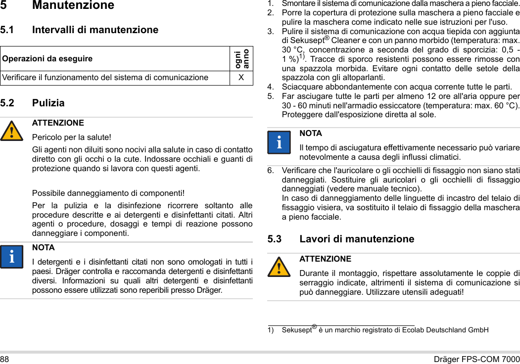 88 Dräger FPS-COM 70005 Manutenzione5.1 Intervalli di manutenzione5.2 Pulizia 1. Smontare il sistema di comunicazione dalla maschera a pieno facciale.2. Porre la copertura di protezione sulla maschera a pieno facciale e pulire la maschera come indicato nelle sue istruzioni per l&apos;uso.3. Pulire il sistema di comunicazione con acqua tiepida con aggiunta di Sekusept® Cleaner e con un panno morbido (temperatura: max. 30 °C, concentrazione a seconda del grado di sporcizia: 0,5 - 1 %)1). Tracce di sporco resistenti possono essere rimosse con una spazzola morbida. Evitare ogni contatto delle setole della spazzola con gli altoparlanti.4. Sciacquare abbondantemente con acqua corrente tutte le parti.5. Far asciugare tutte le parti per almeno 12 ore all&apos;aria oppure per 30 - 60 minuti nell&apos;armadio essiccatore (temperatura: max. 60 °C). Proteggere dall&apos;esposizione diretta al sole.6. Verificare che l&apos;auricolare o gli occhielli di fissaggio non siano stati danneggiati. Sostituire gli auricolari o gli occhielli di fissaggio danneggiati (vedere manuale tecnico).  In caso di danneggiamento delle linguette di incastro del telaio di fissaggio visiera, va sostituito il telaio di fissaggio della maschera a pieno facciale.5.3 Lavori di manutenzioneOperazioni da eseguireogni  annoVerificare il funzionamento del sistema di comunicazione XATTENZIONEPericolo per la salute!Gli agenti non diluiti sono nocivi alla salute in caso di contatto diretto con gli occhi o la cute. Indossare occhiali e guanti di protezione quando si lavora con questi agenti.Possibile danneggiamento di componenti!Per la pulizia e la disinfezione ricorrere soltanto alle procedure descritte e ai detergenti e disinfettanti citati. Altri agenti o procedure, dosaggi e tempi di reazione possono danneggiare i componenti. NOTAI detergenti e i disinfettanti citati non sono omologati in tutti i paesi. Dräger controlla e raccomanda detergenti e disinfettanti diversi. Informazioni su quali altri detergenti e disinfettanti possono essere utilizzati sono reperibili presso Dräger.!ii1) Sekusept® è un marchio registrato di Ecolab Deutschland GmbHNOTAIl tempo di asciugatura effettivamente necessario può variare notevolmente a causa degli influssi climatici.ATTENZIONEDurante il montaggio, rispettare assolutamente le coppie di serraggio indicate, altrimenti il sistema di comunicazione si può danneggiare. Utilizzare utensili adeguati!ii!