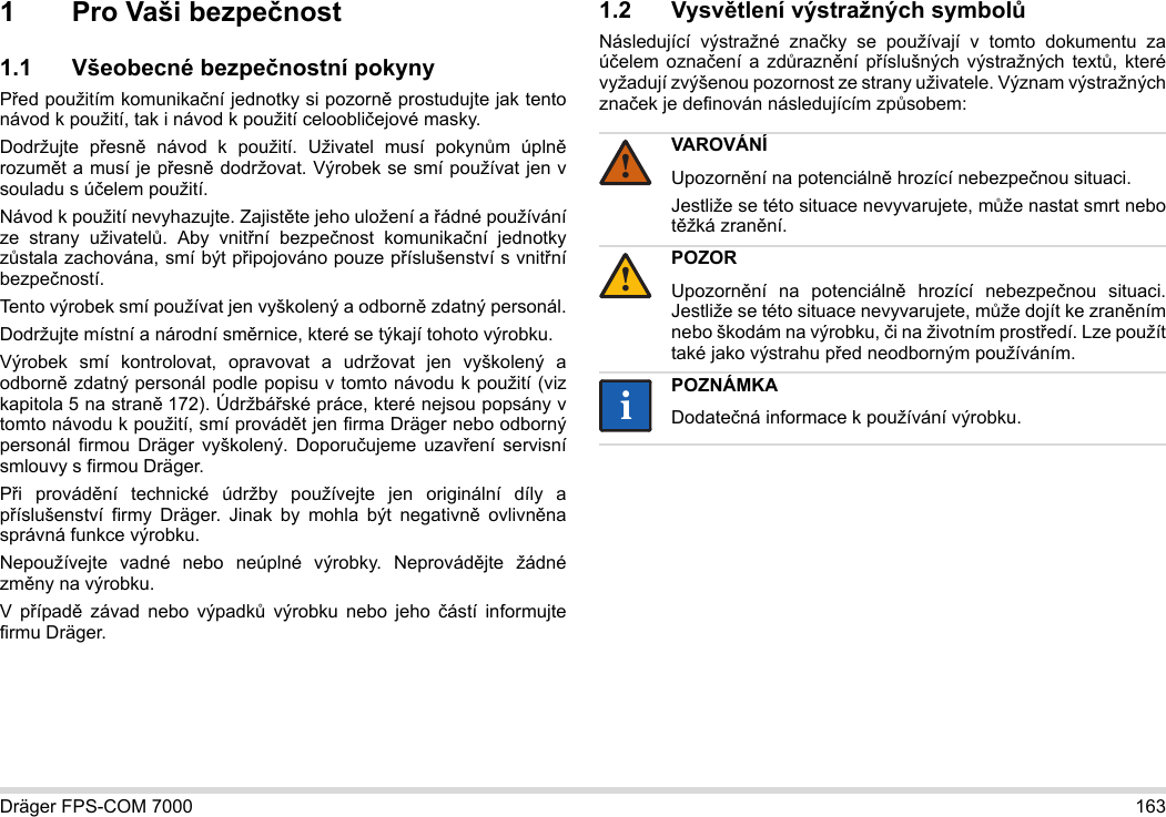 Dräger FPS-COM 7000 1631 Pro Vaši bezpečnost1.1 Všeobecné bezpečnostní pokynyPřed použitím komunikační jednotky si pozorně prostudujte jak tento návod k použití, tak i návod k použití celoobličejové masky. Dodržujte přesně návod k použití. Uživatel musí pokynům úplně rozumět a musí je přesně dodržovat. Výrobek se smí používat jen v souladu s účelem použití.Návod k použití nevyhazujte. Zajistěte jeho uložení a řádné používání ze strany uživatelů. Aby vnitřní bezpečnost komunikační jednotky zůstala zachována, smí být připojováno pouze příslušenství s vnitřní bezpečností.Tento výrobek smí používat jen vyškolený a odborně zdatný personál.Dodržujte místní a národní směrnice, které se týkají tohoto výrobku.Výrobek smí kontrolovat, opravovat a udržovat jen vyškolený a odborně zdatný personál podle popisu v tomto návodu k použití (viz kapitola 5 na straně 172). Údržbářské práce, které nejsou popsány v tomto návodu k použití, smí provádět jen firma Dräger nebo odborný personál firmou Dräger vyškolený. Doporučujeme uzavření servisní smlouvy s firmou Dräger.Při provádění technické údržby používejte jen originální díly a příslušenství firmy Dräger. Jinak by mohla být negativně ovlivněna správná funkce výrobku.Nepoužívejte vadné nebo neúplné výrobky. Neprovádějte žádné změny na výrobku.V případě závad nebo výpadků výrobku nebo jeho částí informujte firmu Dräger.1.2 Vysvětlení výstražných symbolůNásledující výstražné značky se používají v tomto dokumentu za účelem označení a zdůraznění příslušných výstražných textů, které vyžadují zvýšenou pozornost ze strany uživatele. Význam výstražných značek je definován následujícím způsobem:VAROVÁNÍUpozornění na potenciálně hrozící nebezpečnou situaci.Jestliže se této situace nevyvarujete, může nastat smrt nebo těžká zranění.POZORUpozornění na potenciálně hrozící nebezpečnou situaci. Jestliže se této situace nevyvarujete, může dojít ke zraněním nebo škodám na výrobku, či na životním prostředí. Lze použít také jako výstrahu před neodborným používáním.POZNÁMKADodatečná informace k používání výrobku.!!ii