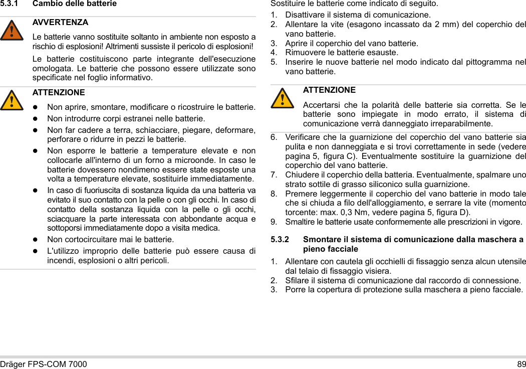 Dräger FPS-COM 7000 895.3.1 Cambio delle batterie Sostituire le batterie come indicato di seguito.1. Disattivare il sistema di comunicazione.2. Allentare la vite (esagono incassato da 2 mm) del coperchio del vano batterie.3. Aprire il coperchio del vano batterie.4. Rimuovere le batterie esauste.5. Inserire le nuove batterie nel modo indicato dal pittogramma nel vano batterie.6. Verificare che la guarnizione del coperchio del vano batterie sia pulita e non danneggiata e si trovi correttamente in sede (vedere pagina 5, figura C). Eventualmente sostituire la guarnizione del coperchio del vano batterie.7. Chiudere il coperchio della batteria. Eventualmente, spalmare uno strato sottile di grasso siliconico sulla guarnizione.8. Premere leggermente il coperchio del vano batterie in modo tale che si chiuda a filo dell&apos;alloggiamento, e serrare la vite (momento torcente: max. 0,3 Nm, vedere pagina 5, figura D).9. Smaltire le batterie usate conformemente alle prescrizioni in vigore.5.3.2 Smontare il sistema di comunicazione dalla maschera a pieno facciale1. Allentare con cautela gli occhielli di fissaggio senza alcun utensile dal telaio di fissaggio visiera.2. Sfilare il sistema di comunicazione dal raccordo di connessione.3. Porre la copertura di protezione sulla maschera a pieno facciale.AVVERTENZALe batterie vanno sostituite soltanto in ambiente non esposto a rischio di esplosioni! Altrimenti sussiste il pericolo di esplosioni!Le batterie costituiscono parte integrante dell&apos;esecuzione omologata. Le batterie che possono essere utilizzate sono specificate nel foglio informativo.ATTENZIONENon aprire, smontare, modificare o ricostruire le batterie.Non introdurre corpi estranei nelle batterie.Non far cadere a terra, schiacciare, piegare, deformare, perforare o ridurre in pezzi le batterie.Non esporre le batterie a temperature elevate e non collocarle all&apos;interno di un forno a microonde. In caso le batterie dovessero nondimeno essere state esposte una volta a temperature elevate, sostituirle immediatamente.In caso di fuoriuscita di sostanza liquida da una batteria va evitato il suo contatto con la pelle o con gli occhi. In caso di contatto della sostanza liquida con la pelle o gli occhi, sciacquare la parte interessata con abbondante acqua e sottoporsi immediatamente dopo a visita medica.Non cortocircuitare mai le batterie.L&apos;utilizzo improprio delle batterie può essere causa di incendi, esplosioni o altri pericoli.!!ATTENZIONEAccertarsi che la polarità delle batterie sia corretta. Se le batterie sono impiegate in modo errato, il sistema di comunicazione verrà danneggiato irreparabilmente.!