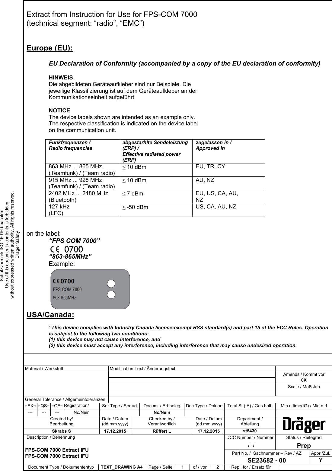              Material / Werkstoff   Modification Text / Änderungstext                 Amends / Kommt vor     0X     Scale / Maßstab        General Tolerance / Allgemeintoleranzen        =EX= =QS= =QF= Registration/  Ser.Type / Ser.art  Docum. / Erf.beleg  Doc.Type / Dok.art Total SL(tA) / Ges.halt.  Min.u.time(tG) / Min.n.d --- --- --- No/Nein    No/Nein          Created by/ Bearbeitung Date / Datum (dd.mm.yyyy) Checked by / Verantwortlich Date / Datum (dd.mm.yyyy)Department / Abteilung Skrabs S  17.12.2015  Rüffert L  17.12.2015  st5430   Description / Benennung  DCC Number / Nummer  Status / Reifegrad  FPS-COM 7000 Extract IFU  FPS-COM 7000 Extract IFU   /   /    PrepPart No. /  Sachnummer – Rev / ÄZ  Appr./Zul.SE23682 - 00 Y Document Type / Dokumententyp  TEXT_DRAWING A4 Page / Seite  1  of / von  2  Repl. for / Ersatz für Schutzvermerk ISO 16016 beachten. Use of this document / contents is forbidden without expressed written authority. All rights reserved. Dräger Safety Extract from Instruction for Use for FPS-COM 7000  (technical segment: “radio”, “EMC”)   Europe (EU):  EU Declaration of Conformity (accompanied by a copy of the EU declaration of conformity)  HINWEIS Die abgebildeten Geräteaufkleber sind nur Beispiele. Die jeweilige Klassifizierung ist auf dem Geräteaufkleber an der Kommunikationseinheit aufgeführt  NOTICE The device labels shown are intended as an example only. The respective classification is indicated on the device label on the communication unit.  Funkfrequenzen /  Radio frequencies abgestarhlte Sendeleistung (ERP) /  Effective radiated power (ERP) zugelassen in /  Approved in 863 MHz ... 865 MHz (Teamfunk) / (Team radio) ≤ 10 dBm EU, TR, CY 915 MHz ... 928 MHz (Teamfunk) / (Team radio) ≤ 10 dBm AU, NZ 2402 MHz ... 2480 MHz (Bluetooth) ≤ 7 dBm EU, US, CA, AU, NZ 127 kHz (LFC) ≤ -50 dBm US, CA, AU, NZ   on the label: “FPS COM 7000”   “863-865MHz” Example:  USA/Canada:  “This device complies with Industry Canada licence-exempt RSS standard(s) and part 15 of the FCC Rules. Operation is subject to the following two conditions:  (1) this device may not cause interference, and  (2) this device must accept any interference, including interference that may cause undesired operation.  