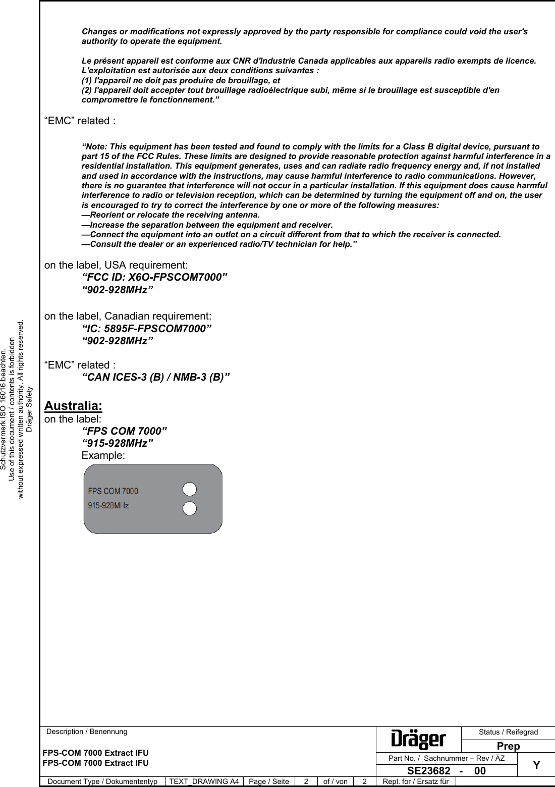      Description / Benennung  Status / Reifegrad   FPS-COM 7000 Extract IFU  FPS-COM 7000 Extract IFU PrepPart No. /  Sachnummer – Rev / ÄZ Y SE23682   -    00 Document Type / Dokumententyp  TEXT_DRAWING A4 Page / Seite  2  of / von  2  Repl. for / Ersatz für    Schutzvermerk ISO 16016 beachten. Use of this document / contents is forbidden without expressed written authority. All rights reserved. Dräger Safety  Changes or modifications not expressly approved by the party responsible for compliance could void the user&apos;s authority to operate the equipment.   Le présent appareil est conforme aux CNR d&apos;Industrie Canada applicables aux appareils radio exempts de licence. L&apos;exploitation est autorisée aux deux conditions suivantes :  (1) l&apos;appareil ne doit pas produire de brouillage, et  (2) l&apos;appareil doit accepter tout brouillage radioélectrique subi, même si le brouillage est susceptible d&apos;en compromettre le fonctionnement.”   “EMC” related :  “Note: This equipment has been tested and found to comply with the limits for a Class B digital device, pursuant to part 15 of the FCC Rules. These limits are designed to provide reasonable protection against harmful interference in a residential installation. This equipment generates, uses and can radiate radio frequency energy and, if not installed and used in accordance with the instructions, may cause harmful interference to radio communications. However, there is no guarantee that interference will not occur in a particular installation. If this equipment does cause harmful interference to radio or television reception, which can be determined by turning the equipment off and on, the user is encouraged to try to correct the interference by one or more of the following measures: —Reorient or relocate the receiving antenna. —Increase the separation between the equipment and receiver. —Connect the equipment into an outlet on a circuit different from that to which the receiver is connected. —Consult the dealer or an experienced radio/TV technician for help.”  on the label, USA requirement: “FCC ID: X6O-FPSCOM7000” “902-928MHz”  on the label, Canadian requirement: “IC: 5895F-FPSCOM7000” “902-928MHz”  “EMC” related : “CAN ICES-3 (B) / NMB-3 (B)”  Australia: on the label: “FPS COM 7000” “915-928MHz” Example:   