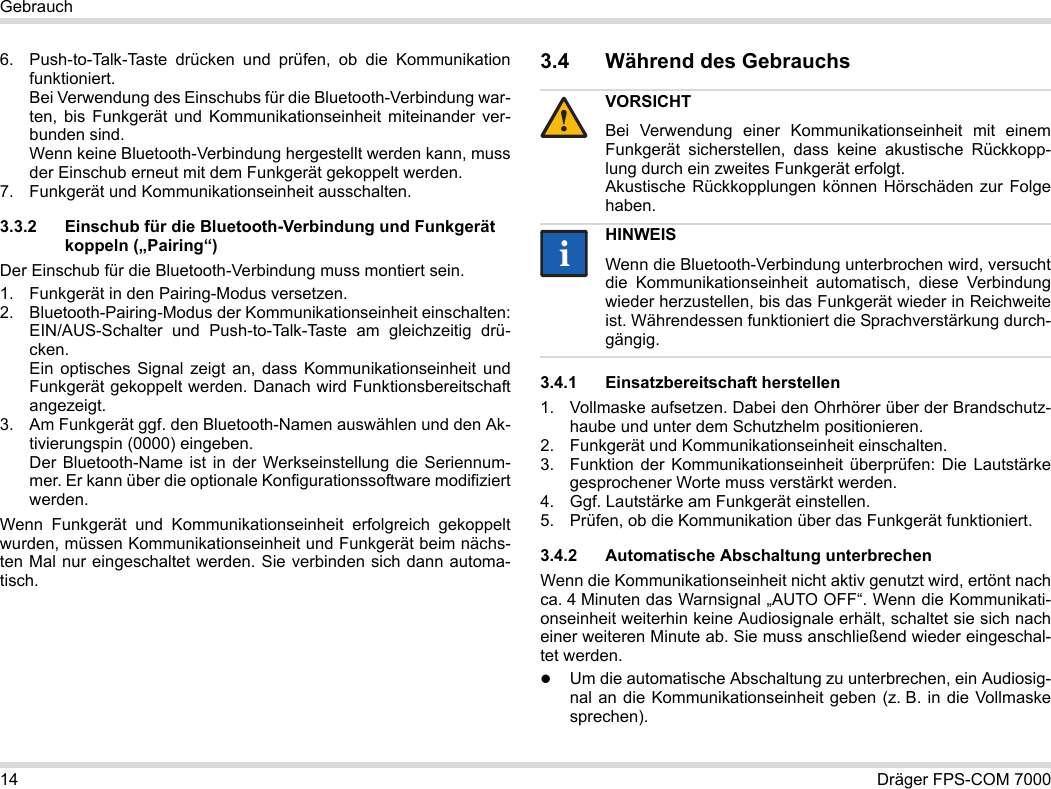 14 Dräger FPS-COM 7000Gebrauch6. Push-to-Talk-Taste drücken und prüfen, ob die Kommunikation funktioniert. Bei Verwendung des Einschubs für die Bluetooth-Verbindung war-ten, bis Funkgerät und Kommunikationseinheit miteinander ver-bunden sind. Wenn keine Bluetooth-Verbindung hergestellt werden kann, muss der Einschub erneut mit dem Funkgerät gekoppelt werden.7. Funkgerät und Kommunikationseinheit ausschalten.3.3.2 Einschub für die Bluetooth-Verbindung und Funkgerät koppeln („Pairing“)Der Einschub für die Bluetooth-Verbindung muss montiert sein.1. Funkgerät in den Pairing-Modus versetzen.2. Bluetooth-Pairing-Modus der Kommunikationseinheit einschalten: EIN/AUS-Schalter und Push-to-Talk-Taste am gleichzeitig drü-cken. Ein optisches Signal zeigt an, dass Kommunikationseinheit und Funkgerät gekoppelt werden. Danach wird Funktionsbereitschaft angezeigt.3. Am Funkgerät ggf. den Bluetooth-Namen auswählen und den Ak-tivierungspin (0000) eingeben. Der Bluetooth-Name ist in der Werkseinstellung die Seriennum-mer. Er kann über die optionale Konfigurationssoftware modifiziert werden.Wenn Funkgerät und Kommunikationseinheit erfolgreich gekoppelt wurden, müssen Kommunikationseinheit und Funkgerät beim nächs-ten Mal nur eingeschaltet werden. Sie verbinden sich dann automa-tisch.3.4 Während des Gebrauchs 3.4.1 Einsatzbereitschaft herstellen1. Vollmaske aufsetzen. Dabei den Ohrhörer über der Brandschutz-haube und unter dem Schutzhelm positionieren.2. Funkgerät und Kommunikationseinheit einschalten.3. Funktion der Kommunikationseinheit überprüfen: Die Lautstärke gesprochener Worte muss verstärkt werden.4. Ggf. Lautstärke am Funkgerät einstellen.5. Prüfen, ob die Kommunikation über das Funkgerät funktioniert.3.4.2 Automatische Abschaltung unterbrechenWenn die Kommunikationseinheit nicht aktiv genutzt wird, ertönt nach ca. 4 Minuten das Warnsignal „AUTO OFF“. Wenn die Kommunikati-onseinheit weiterhin keine Audiosignale erhält, schaltet sie sich nach einer weiteren Minute ab. Sie muss anschließend wieder eingeschal-tet werden.Um die automatische Abschaltung zu unterbrechen, ein Audiosig-nal an die Kommunikationseinheit geben (z. B. in die Vollmaske sprechen).VORSICHTBei Verwendung einer Kommunikationseinheit mit einemFunkgerät sicherstellen, dass keine akustische Rückkopp-lung durch ein zweites Funkgerät erfolgt. Akustische Rückkopplungen können Hörschäden zur Folge haben.HINWEISWenn die Bluetooth-Verbindung unterbrochen wird, versucht die Kommunikationseinheit automatisch, diese Verbindung wieder herzustellen, bis das Funkgerät wieder in Reichweite ist. Währendessen funktioniert die Sprachverstärkung durch-gängig.!ii