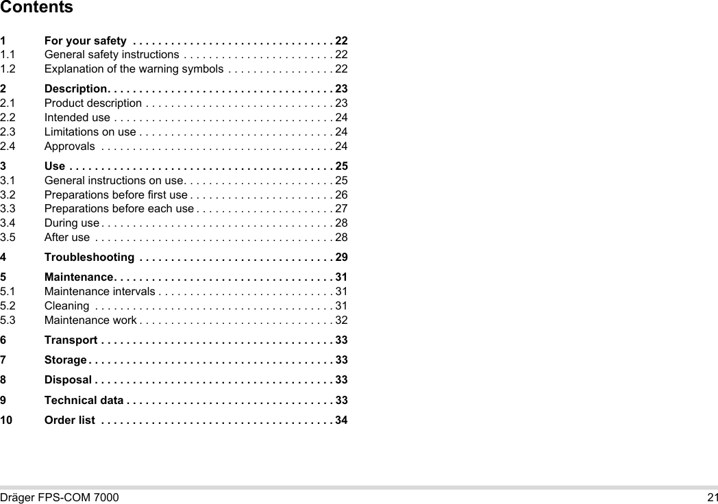 Dräger FPS-COM 7000 21Contents1 For your safety  . . . . . . . . . . . . . . . . . . . . . . . . . . . . . . . . 221.1 General safety instructions . . . . . . . . . . . . . . . . . . . . . . . . 221.2 Explanation of the warning symbols . . . . . . . . . . . . . . . . . 222 Description. . . . . . . . . . . . . . . . . . . . . . . . . . . . . . . . . . . . 232.1 Product description . . . . . . . . . . . . . . . . . . . . . . . . . . . . . . 232.2 Intended use . . . . . . . . . . . . . . . . . . . . . . . . . . . . . . . . . . . 242.3 Limitations on use . . . . . . . . . . . . . . . . . . . . . . . . . . . . . . . 242.4 Approvals  . . . . . . . . . . . . . . . . . . . . . . . . . . . . . . . . . . . . . 243 Use . . . . . . . . . . . . . . . . . . . . . . . . . . . . . . . . . . . . . . . . . . 253.1 General instructions on use. . . . . . . . . . . . . . . . . . . . . . . . 253.2 Preparations before first use . . . . . . . . . . . . . . . . . . . . . . . 263.3 Preparations before each use . . . . . . . . . . . . . . . . . . . . . . 273.4 During use . . . . . . . . . . . . . . . . . . . . . . . . . . . . . . . . . . . . . 283.5 After use  . . . . . . . . . . . . . . . . . . . . . . . . . . . . . . . . . . . . . . 284 Troubleshooting  . . . . . . . . . . . . . . . . . . . . . . . . . . . . . . . 295 Maintenance. . . . . . . . . . . . . . . . . . . . . . . . . . . . . . . . . . . 315.1 Maintenance intervals . . . . . . . . . . . . . . . . . . . . . . . . . . . . 315.2 Cleaning  . . . . . . . . . . . . . . . . . . . . . . . . . . . . . . . . . . . . . . 315.3 Maintenance work . . . . . . . . . . . . . . . . . . . . . . . . . . . . . . . 326 Transport . . . . . . . . . . . . . . . . . . . . . . . . . . . . . . . . . . . . . 337 Storage . . . . . . . . . . . . . . . . . . . . . . . . . . . . . . . . . . . . . . . 338 Disposal . . . . . . . . . . . . . . . . . . . . . . . . . . . . . . . . . . . . . . 339 Technical data . . . . . . . . . . . . . . . . . . . . . . . . . . . . . . . . . 3310 Order list  . . . . . . . . . . . . . . . . . . . . . . . . . . . . . . . . . . . . . 34