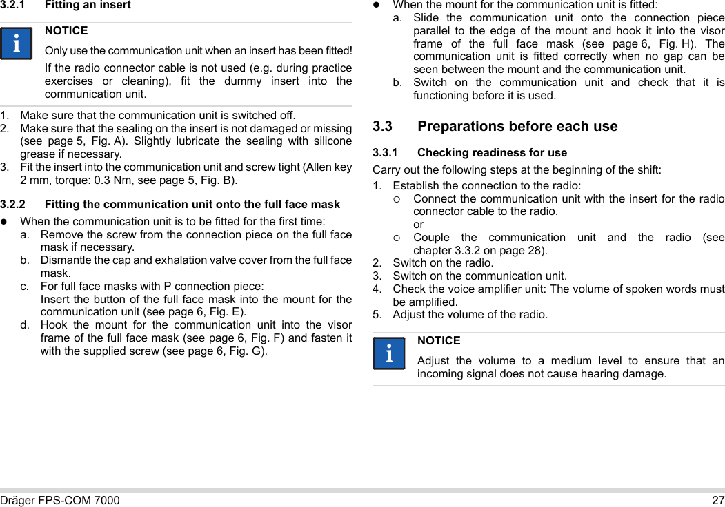 Dräger FPS-COM 7000 273.2.1 Fitting an insert1. Make sure that the communication unit is switched off.2. Make sure that the sealing on the insert is not damaged or missing (see  page 5, Fig. A). Slightly lubricate the sealing with silicone grease if necessary.3. Fit the insert into the communication unit and screw tight (Allen key 2 mm, torque: 0.3 Nm, see page 5, Fig. B).3.2.2 Fitting the communication unit onto the full face maskWhen the communication unit is to be fitted for the first time:a. Remove the screw from the connection piece on the full face mask if necessary.b. Dismantle the cap and exhalation valve cover from the full face mask.c. For full face masks with P connection piece: Insert the button of the full face mask into the mount for the communication unit (see page 6, Fig. E).d. Hook the mount for the communication unit into the visor frame of the full face mask (see page 6, Fig. F) and fasten it with the supplied screw (see page 6, Fig. G).When the mount for the communication unit is fitted:a. Slide the communication unit onto the connection piece parallel to the edge of the mount and hook it into the visor frame of the full face mask (see page 6, Fig. H). The communication unit is fitted correctly when no gap can be seen between the mount and the communication unit. b. Switch on the communication unit and check that it is functioning before it is used. 3.3 Preparations before each use3.3.1 Checking readiness for useCarry out the following steps at the beginning of the shift:1. Establish the connection to the radio:Connect the communication unit with the insert for the radio connector cable to the radio. orCouple the communication unit and the radio (see chapter 3.3.2 on page 28).2. Switch on the radio.3. Switch on the communication unit.4. Check the voice amplifier unit: The volume of spoken words must be amplified.5. Adjust the volume of the radio.NOTICEOnly use the communication unit when an insert has been fitted!If the radio connector cable is not used (e.g. during practice exercises or cleaning), fit the dummy insert into the communication unit.iiNOTICEAdjust the volume to a medium level to ensure that an incoming signal does not cause hearing damage.ii