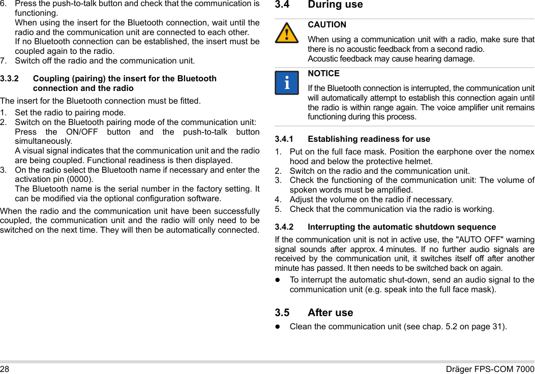 28 Dräger FPS-COM 70006. Press the push-to-talk button and check that the communication is functioning. When using the insert for the Bluetooth connection, wait until the radio and the communication unit are connected to each other. If no Bluetooth connection can be established, the insert must be coupled again to the radio.7. Switch off the radio and the communication unit.3.3.2 Coupling (pairing) the insert for the Bluetooth connection and the radioThe insert for the Bluetooth connection must be fitted.1. Set the radio to pairing mode.2. Switch on the Bluetooth pairing mode of the communication unit: Press the ON/OFF button and the push-to-talk button simultaneously. A visual signal indicates that the communication unit and the radio are being coupled. Functional readiness is then displayed.3. On the radio select the Bluetooth name if necessary and enter the activation pin (0000). The Bluetooth name is the serial number in the factory setting. It can be modified via the optional configuration software.When the radio and the communication unit have been successfully coupled, the communication unit and the radio will only need to be switched on the next time. They will then be automatically connected.3.4 During use 3.4.1 Establishing readiness for use1. Put on the full face mask. Position the earphone over the nomex hood and below the protective helmet.2. Switch on the radio and the communication unit.3. Check the functioning of the communication unit: The volume of spoken words must be amplified.4. Adjust the volume on the radio if necessary.5. Check that the communication via the radio is working.3.4.2 Interrupting the automatic shutdown sequenceIf the communication unit is not in active use, the &quot;AUTO OFF&quot; warning signal sounds after approx. 4 minutes. If no further audio signals are received by the communication unit, it switches itself off after another minute has passed. It then needs to be switched back on again.To interrupt the automatic shut-down, send an audio signal to the communication unit (e.g. speak into the full face mask).3.5 After useClean the communication unit (see chap. 5.2 on page 31).CAUTIONWhen using a communication unit with a radio, make sure that there is no acoustic feedback from a second radio. Acoustic feedback may cause hearing damage.NOTICEIf the Bluetooth connection is interrupted, the communication unit will automatically attempt to establish this connection again until the radio is within range again. The voice amplifier unit remains functioning during this process.!ii