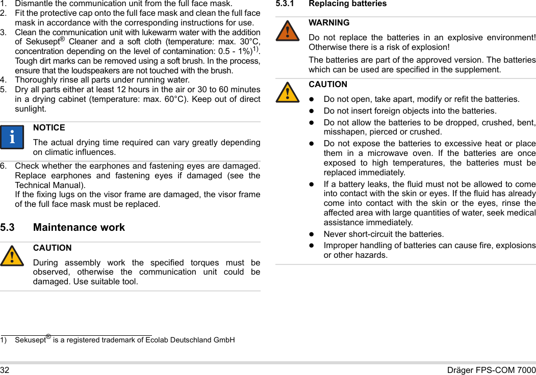 32 Dräger FPS-COM 70001. Dismantle the communication unit from the full face mask.2. Fit the protective cap onto the full face mask and clean the full face mask in accordance with the corresponding instructions for use.3. Clean the communication unit with lukewarm water with the addition of Sekusept® Cleaner and a soft cloth (temperature: max. 30°C, concentration depending on the level of contamination: 0.5 - 1%)1). Tough dirt marks can be removed using a soft brush. In the process, ensure that the loudspeakers are not touched with the brush.4. Thoroughly rinse all parts under running water.5. Dry all parts either at least 12 hours in the air or 30 to 60 minutes in a drying cabinet (temperature: max. 60°C). Keep out of direct sunlight.6. Check whether the earphones and fastening eyes are damaged. Replace earphones and fastening eyes if damaged (see the Technical Manual).  If the fixing lugs on the visor frame are damaged, the visor frame of the full face mask must be replaced.5.3 Maintenance work5.3.1 Replacing batteries 1) Sekusept® is a registered trademark of Ecolab Deutschland GmbHNOTICEThe actual drying time required can vary greatly depending on climatic influences.CAUTIONDuring assembly work the specified torques must be observed, otherwise the communication unit could be damaged. Use suitable tool.ii!WARNINGDo not replace the batteries in an explosive environment! Otherwise there is a risk of explosion!The batteries are part of the approved version. The batteries which can be used are specified in the supplement.CAUTIONDo not open, take apart, modify or refit the batteries.Do not insert foreign objects into the batteries.Do not allow the batteries to be dropped, crushed, bent, misshapen, pierced or crushed.Do not expose the batteries to excessive heat or place them in a microwave oven. If the batteries are once exposed to high temperatures, the batteries must be replaced immediately.If a battery leaks, the fluid must not be allowed to come into contact with the skin or eyes. If the fluid has already come into contact with the skin or the eyes, rinse the affected area with large quantities of water, seek medical assistance immediately.Never short-circuit the batteries.Improper handling of batteries can cause fire, explosions or other hazards.!!